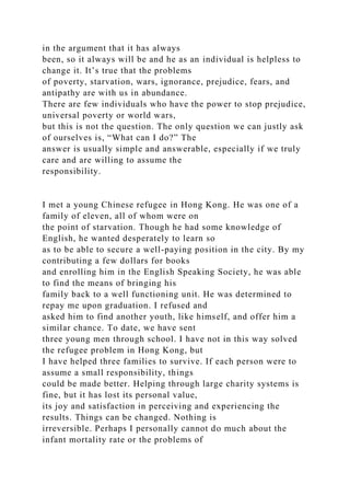 in the argument that it has always
been, so it always will be and he as an individual is helpless to
change it. It’s true that the problems
of poverty, starvation, wars, ignorance, prejudice, fears, and
antipathy are with us in abundance.
There are few individuals who have the power to stop prejudice,
universal poverty or world wars,
but this is not the question. The only question we can justly ask
of ourselves is, “What can I do?” The
answer is usually simple and answerable, especially if we truly
care and are willing to assume the
responsibility.
I met a young Chinese refugee in Hong Kong. He was one of a
family of eleven, all of whom were on
the point of starvation. Though he had some knowledge of
English, he wanted desperately to learn so
as to be able to secure a well-paying position in the city. By my
contributing a few dollars for books
and enrolling him in the English Speaking Society, he was able
to find the means of bringing his
family back to a well functioning unit. He was determined to
repay me upon graduation. I refused and
asked him to find another youth, like himself, and offer him a
similar chance. To date, we have sent
three young men through school. I have not in this way solved
the refugee problem in Hong Kong, but
I have helped three families to survive. If each person were to
assume a small responsibility, things
could be made better. Helping through large charity systems is
fine, but it has lost its personal value,
its joy and satisfaction in perceiving and experiencing the
results. Things can be changed. Nothing is
irreversible. Perhaps I personally cannot do much about the
infant mortality rate or the problems of
 