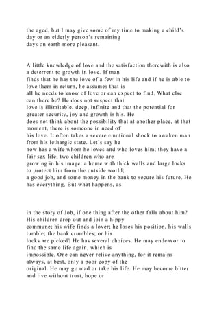 the aged, but I may give some of my time to making a child’s
day or an elderly person’s remaining
days on earth more pleasant.
A little knowledge of love and the satisfaction therewith is also
a deterrent to growth in love. If man
finds that he has the love of a few in his life and if he is able to
love them in return, he assumes that is
all he needs to know of love or can expect to find. What else
can there be? He does not suspect that
love is illimitable, deep, infinite and that the potential for
greater security, joy and growth is his. He
does not think about the possibility that at another place, at that
moment, there is someone in need of
his love. It often takes a severe emotional shock to awaken man
from his lethargic state. Let’s say he
now has a wife whom he loves and who loves him; they have a
fair sex life; two children who are
growing in his image; a home with thick walls and large locks
to protect him from the outside world;
a good job, and some money in the bank to secure his future. He
has everything. But what happens, as
in the story of Job, if one thing after the other falls about him?
His children drop out and join a hippy
commune; his wife finds a lover; he loses his position, his walls
tumble; the bank crumbles; or his
locks are picked? He has several choices. He may endeavor to
find the same life again, which is
impossible. One can never relive anything, for it remains
always, at best, only a poor copy of the
original. He may go mad or take his life. He may become bitter
and live without trust, hope or
 