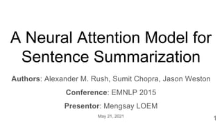 A Neural Attention Model for
Sentence Summarization
Authors: Alexander M. Rush, Sumit Chopra, Jason Weston
Conference: EMNLP 2015
Presentor: Mengsay LOEM
May 21, 2021
1
 