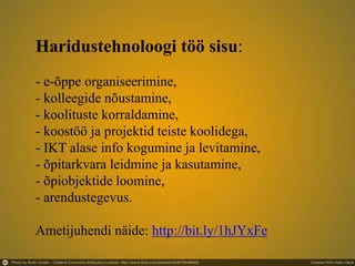 Haridustehnoloogi töö sisu:
- e-õppe organiseerimine,
- kolleegide nõustamine,
- koolituste korraldamine,
- koostöö ja projektid teiste koolidega,
- IKT alase info kogumine ja levitamine,
- õpitarkvara leidmine ja kasutamine,
- õpiobjektide loomine,
- arendustegevus.
Ametijuhendi näide: http://bit.ly/1hJYxFe
 