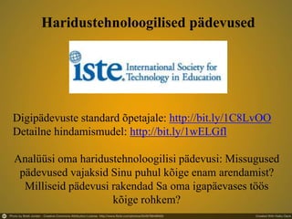 Digipädevuste standard õpetajale: http://bit.ly/1C8LvOO
Detailne hindamismudel: http://bit.ly/1wELGfl
Analüüsi oma haridustehnoloogilisi pädevusi: Missugused
pädevused vajaksid Sinu puhul kõige enam arendamist?
Milliseid pädevusi rakendad Sa oma igapäevases töös
kõige rohkem?
Haridustehnoloogilised pädevused
 