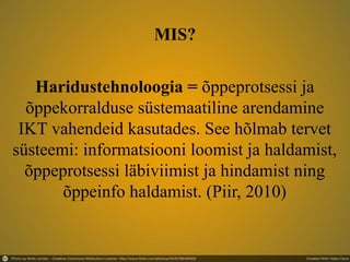 Haridustehnoloogia = õppeprotsessi ja
õppekorralduse süstemaatiline arendamine
IKT vahendeid kasutades. See hõlmab tervet
süsteemi: informatsiooni loomist ja haldamist,
õppeprotsessi läbiviimist ja hindamist ning
õppeinfo haldamist. (Piir, 2010)
MIS?
 