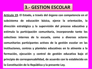 3.- GESTION ESCOLARArtículo 19. El Estado, a través del órgano con competencia en el subsistema de educación básica, ejerce la orientación, la dirección estratégica y la supervisión del proceso educativo y estimula la participación comunitaria, incorporando tanto los colectivos internos de la escuela, como a diversos actores comunitarios participantes activos de la gestión escolar en las instituciones, centros y planteles educativos en lo atinente a la formación, ejecución y control de gestión educativa bajo el principio de corresponsabilidad, de acuerdo con lo establecido en la Constitución de la República y la presente Ley.