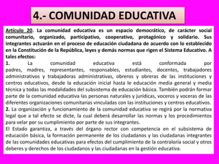 4.- COMUNIDAD EDUCATIVAArtículo 20. La comunidad educativa es un espacio democrático, de carácter social comunitario, organizado, participativo, cooperativo, protagónico y solidario. Sus integrantes actuarán en el proceso de educación ciudadana de acuerdo con lo establecido en la Constitución de la República, leyes y demás normas que rigen el Sistema Educativo. A tales efectos:1. La comunidad educativa está conformada por padres, madres, representantes, responsables, estudiantes, docentes, trabajadores administrativos y trabajadoras administrativas, obreros y obreras de las instituciones y centros educativos, desde la educación inicial hasta le educación media general y media técnica y todas las modalidades del subsistema de educación básica. También podrán formar parte de la comunidad educativa las personas naturales y jurídicas, voceros y voceras de las diferentes organizaciones comunitarias vinculadas con las instituciones y centros educativos.2. La organización y funcionamiento de la comunidad educativa se regirá por la normativa legal que a tal efecto se dicte, la cual deberá desarrollar las normas y los procedimientos para velar por su cumplimiento por parte de sus integrantes.El Estado garantiza, a través del órgano rector con competencia en el subsistema de educación básica, la formación permanente de los ciudadanos y las ciudadanas integrantes de las comunidades educativas para efectos del cumplimiento de la contraloría social y otros deberes y derechos de los ciudadanos y las ciudadanas en la gestión educativa.