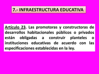 7.- INFRAESTRUCTURA EDUCATIVAArtículo 23. Las promotoras y constructoras de desarrollos habitacionales públicos o privados están obligadas a construir planteles o instituciones educativas de acuerdo con las especificaciones establecidas en la ley.
