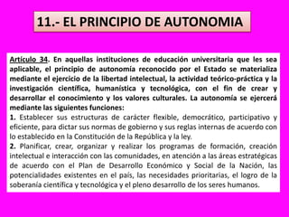 11.- EL PRINCIPIO DE AUTONOMIAArtículo 34. En aquellas instituciones de educación universitaria que les sea aplicable, el principio de autonomía reconocido por el Estado se materializa mediante el ejercicio de la libertad intelectual, la actividad teórico-práctica y la investigación científica, humanística y tecnológica, con el fin de crear y desarrollar el conocimiento y los valores culturales. La autonomía se ejercerá mediante las siguientes funciones:1. Establecer sus estructuras de carácter flexible, democrático, participativo y eficiente, para dictar sus normas de gobierno y sus reglas internas de acuerdo con lo establecido en la Constitución de la República y la ley.2. Planificar, crear, organizar y realizar los programas de formación, creación intelectual e interacción con las comunidades, en atención a las áreas estratégicas de acuerdo con el Plan de Desarrollo Económico y Social de la Nación, las potencialidades existentes en el país, las necesidades prioritarias, el logro de la soberanía científica y tecnológica y el pleno desarrollo de los seres humanos.