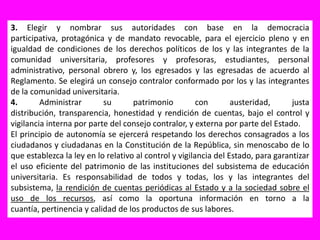 3. Elegir y nombrar sus autoridades con base en la democracia participativa, protagónica y de mandato revocable, para el ejercicio pleno y en igualdad de condiciones de los derechos políticos de los y las integrantes de la comunidad universitaria, profesores y profesoras, estudiantes, personal administrativo, personal obrero y, los egresados y las egresadas de acuerdo al Reglamento. Se elegirá un consejo contralor conformado por los y las integrantes de la comunidad universitaria.4. Administrar su patrimonio con austeridad, justa distribución, transparencia, honestidad y rendición de cuentas, bajo el control y vigilancia interna por parte del consejo contralor, y externa por parte del Estado.El principio de autonomía se ejercerá respetando los derechos consagrados a los ciudadanos y ciudadanas en la Constitución de la República, sin menoscabo de lo que establezca la ley en lo relativo al control y vigilancia del Estado, para garantizar el uso eficiente del patrimonio de las instituciones del subsistema de educación universitaria. Es responsabilidad de todos y todas, los y las integrantes del subsistema, la rendición de cuentas periódicas al Estado y a la sociedad sobre el uso de los recursos, así como la oportuna información en torno a la cuantía, pertinencia y calidad de los productos de sus labores.
