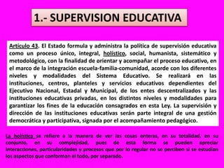 1.- SUPERVISION EDUCATIVAArtículo 43. El Estado formula y administra la política de supervisión educativa como un proceso único, integral, holístico, social, humanista, sistemático y metodológico, con la finalidad de orientar y acompañar el proceso educativo, en el marco de la integración escuela-familia-comunidad, acorde con los diferentes niveles y modalidades del Sistema Educativo. Se realizará en las instituciones, centros, planteles y servicios educativos dependientes del Ejecutivo Nacional, Estadal y Municipal, de los entes descentralizados y las instituciones educativas privadas, en los distintos niveles y modalidades para garantizar los fines de la educación consagrados en esta Ley. La supervisión y dirección de las instituciones educativas serán parte integral de una gestión democrática y participativa, signada por el acompañamiento pedagógico.La holística se refiere a la manera de ver las cosas enteras, en su totalidad, en su conjunto, en su complejidad, pues de esta forma se pueden apreciar interacciones, particularidades y procesos que por lo regular no se perciben si se estudian los aspectos que conforman el todo, por separado.