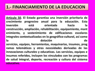 1.- FINANCIAMIENTO DE LA EDUCACIONArtículo 50. El Estado garantiza una inversión prioritaria de crecimiento progresivo anual para la educación. Esta inversión está orientada hacia la construcción, ampliación, rehabilitación, equipamiento, mantenimiento, y sostenimiento de edificaciones escolares integrales contextualizadas en lo geográfico-cultural, así como la dotación de servicios, equipos, herramientas, maquinarias, insumos, programas telemáticos y otras necesidades derivadas de las innovaciones culturales y educativas. Los servicios, equipos e insumos referidos, incluyen los vinculados con los programas de salud integral, deporte, recreación y cultura del sistema educativo.