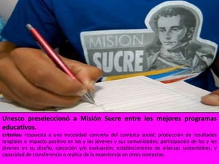 Unesco preseleccionó a Misión Sucre entre los mejores programas educativos.criterios: respuesta a una necesidad concreta del contexto social; producción de resultados tangibles e impacto positivo en las y los jóvenes y sus comunidades; participación de las y los jóvenes en su diseño, ejecución y/o evaluación; establecimiento de alianzas sustentables; y capacidad de transferencia o replica de la experiencia en otros contextos.