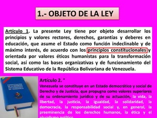1.- OBJETO DE LA LEYArtículo 1. La presente Ley tiene por objeto desarrollar los principios y valores rectores, derechos, garantías y deberes en educación, que asume el Estado como función indeclinable y de máximo interés, de acuerdo con los principios constitucionales y orientada por valores éticos humanistas para la transformación social, así como las bases organizativas y de funcionamiento del Sistema Educativo de la República Bolivariana de Venezuela.Artículo 2. °Venezuela se constituye en un Estado democrático y social de Derecho y de Justicia, que propugna como valores superiores de su ordenamiento jurídico y de su actuación, la vida, la libertad, la justicia, la igualdad, la solidaridad, la democracia, la responsabilidad social y, en general, la preeminencia de los derechos humanos, la ética y el pluralismo político.
