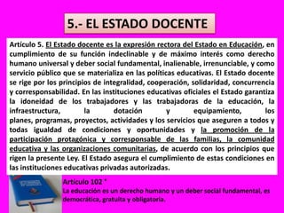 5.- EL ESTADO DOCENTEArtículo 5. El Estado docente es la expresión rectora del Estado en Educación, en cumplimiento de su función indeclinable y de máximo interés como derecho humano universal y deber social fundamental, inalienable, irrenunciable, y como servicio público que se materializa en las políticas educativas. El Estado docente se rige por los principios de integralidad, cooperación, solidaridad, concurrencia y corresponsabilidad. En las instituciones educativas oficiales el Estado garantiza la idoneidad de los trabajadores y las trabajadoras de la educación, la infraestructura, la dotación y equipamiento, los planes, programas, proyectos, actividades y los servicios que aseguren a todos y todas igualdad de condiciones y oportunidades y la promoción de la participación protagónica y corresponsable de las familias, la comunidad educativa y las organizaciones comunitarias, de acuerdo con los principios que rigen la presente Ley. El Estado asegura el cumplimiento de estas condiciones en las instituciones educativas privadas autorizadas.Artículo 102 °La educación es un derecho humano y un deber social fundamental, es democrática, gratuita y obligatoria.