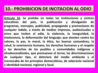 10.- PROHIBICION DE INCITACION AL ODIOArticulo 10. Se prohíbe en todas las instituciones y centros educativos del país, la publicación y divulgación de programas, mensajes, publicidad, propaganda y promociones de cualquier índole, a través de medios impresos, audiovisuales u otros que inciten al odio, la violencia, la inseguridad, la intolerancia, la deformación del lenguaje; que atenten contra los valores, la paz, la moral, la ética, las buenas costumbres, la salud, la convivencia humana, los derechos humanos y el respeto a los derechos de los pueblos y comunidades indígenas y afrodescendientes, que promuevan el terror, las discriminaciones de cualquier tipo, el deterioro del medio ambiente y el menoscabo de los principios democráticos, de soberanía nacional e identidad nacional, regional y local.