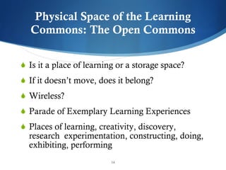 Physical Space of the Learning Commons: The Open Commons Is it a place of learning or a storage space? If it doesn ’t move, does it belong? Wireless? Parade of Exemplary Learning Experiences Places of learning, creativity, discovery, research  experimentation, constructing, doing, exhibiting, performing 