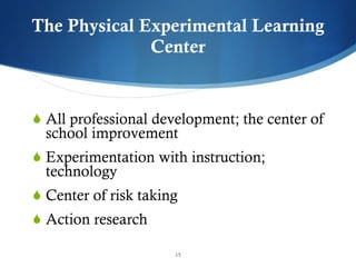 The Physical Experimental Learning Center All professional development; the center of school improvement Experimentation with instruction; technology Center of risk taking Action research 