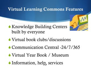 Virtual Learning Commons Features Knowledge Building Centers  built by everyone Virtual book clubs/discussions Communication Central -24/7/365 Virtual Year Book / Museum Information, help, services 