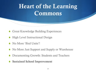 Heart of the Learning Commons Great Knowledge Building Experiences High Level Instructional Design No More  ‘Bird Units’! No More Just Support and Supply or Warehouse Documenting Growth: Students and Teachers Sustained School Improvement 