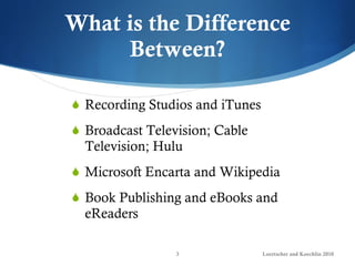 What is the Difference Between? Recording Studios and iTunes Broadcast Television; Cable Television; Hulu Microsoft Encarta and Wikipedia Book Publishing and eBooks and eReaders Loertscher and Koechlin 2010 