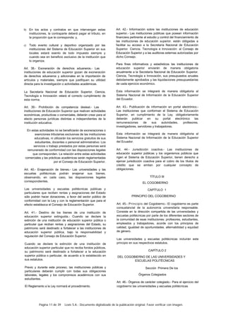 Página 11 de 39 Lexis S.A.: Documento digitalizado de la publicación original. Favor verificar con imagen.
b) En los actos y contratos en que intervengan estas
instituciones, la contraparte deberá pagar el tributo, en
la proporción que le corresponda: y,
c) Todo evento cultural y deportivo organizado por las
instituciones del Sistema de Educación Superior en sus
locales estará exento de todo impuesto siempre y
cuando sea en beneficio exclusivo de la institución que
lo organiza.
Art. 38.- Exoneración de derechos aduaneros.- Las
instituciones de educación superior gozan de exoneración
de derechos aduaneros y adicionales en la importación de
artículos y materiales, siempre que justifiquen su utilidad
directa para la investigación o actividades académicas.
La Secretaría Nacional de Educación Superior. Ciencia,
Tecnología e Innovación velará el correcto cumplimiento de
esta norma.
Art. 39.- Prohibición de competencia desleal.- Las
instituciones de Educación Superior que realicen actividades
económicas, productivas o comerciales, deberán crear para el
electo personas jurídicas distintas e independientes de la
institución educativa.
En estas actividades no se beneficiarán de exoneraciones o
exenciones tributarias exclusivas de las instituciones
educativas, ni utilizarán los servicios gratuitos de sus
estudiantes, docentes o personal administrativo. Los
servicios o trabajo prestados por estas personas será
remunerado de conformidad con las disposiciones legales
que corresponden. La relación entre estas actividades
comerciales y las prácticas académicas serán reglamentadas
por el Consejo de Educación Superior.
Art. 40.- Enajenación de bienes.- Las universidades y las
escuelas politécnicas podrán enajenar sus bienes.
observando, en cada caso, las disposiciones legales
correspondientes.
Las universidades y escuelas politécnicas públicas y
particulares que reciben rentas y asignaciones del Estado
sólo podrán hacer donaciones, a favor del sector público de
conformidad con la Ley y con la reglamentación que para el
efecto establezca el Consejo de Educación Superior.
Art. 41.- Destino de los bienes de una institución de
educación superior extinguida.- Cuando se declare la
extinción de una institución de educación superior pública o
particular que reciban rentas y asignaciones del Estado, su
patrimonio será destinado a fortalecer a las instituciones de
educación superior pública, bajo la responsabilidad y
regulación del Consejo de Educación Superior.
Cuando se declare la extinción de una institución de
educación superior particular que no reciba fondos públicos,
su patrimonio será destinado a fortalecer a la educación
superior pública o particular, de acuerdo a lo establecido en
sus estatutos.
Previo y durante este proceso, las instituciones públicas y
particulares deberán cumplir con todas sus obligaciones
laborales, legales y los compromisos académicos con sus
estudiantes.
El Reglamento a la Ley normará el procedimiento.
Art. 42.- Información sobre las instituciones de educación
superior.- Las instituciones públicas que posean información
financiera pertinente al estudio y control del financiamíento de
las instituciones de educación superior. están obligadas a
facilitar su acceso a la Secretaría Nacional de Educación
Superior. Ciencia. Tecnología e Innovación: al Consejo de
Educación Superior y a las auditoras externas autorizadas por
dicho Consejo.
Para fines informativos y estadísticos las instituciones de
educación superior enviarán de manera obligatoria
anualmente a la Secretaría Nacional de Educación Superior.
Ciencia, Tecnología e Innovación, sus presupuestos anuales
debidamente aprobados y las liquidaciones presupuestarías
de cada ejercicio económico.
Esta información se integrará de manera obligatoria al
Sistema Nacional de Información de la Educación Superior
del Ecuador.
Art. 43.- Publicación de información en portal electrónico.-
Las instituciones que conforman el Sistema de Educación
Superior, en cumplimiento de la Ley. obligatoriamente
deberán publicar en su portal electrónico las
remuneraciones de sus autoridades, profesores.
investigadores, servidores y trabajadores.
Esta información se integrará de manera obligatoria al
Sistema Nacional de Información de la Educación Superior
del Ecuador.
Art. 44.- Jurisdicción coactiva.- Las instituciones de
educación superior públicas y los organismos públicos que
rigen el Sistema de Educación Superior, tienen derecho a
ejercer jurisdicción coactiva para el cobro de los títulos de
crédito que se emitan por cualquier concepto de
obligaciones.
TÍTULO III
EL COGOBIERNO
CAPÍTULO 1
PRINCIPIO DEL COGOBIERNO
Art. 45.- Principio del Cogobierno.- El cogobierno es parte
consustancial de la autonomía universitaria responsable.
Consiste en la dirección compartida de las universidades y
escuelas politécnicas por parte de los diferentes sectores de
la comunidad de esas instituciones: profesores, estudiantes,
empleados y trabajadores, acorde con los principios de
calidad, igualdad de oportunidades. alternabilidad y equidad
de género.
Las universidades y escuelas politécnicas incluirán este
principio en sus respectivos estatutos.
CAPÍTULO 2
DEL COGOBIERNO DE LAS UNIVERSIDADES Y
ESCUELAS POLITÉCNICAS
Sección Primera De los
Órganos Colegiados
Art. 46.- Órganos de carácter colegiado.- Para el ejercicio del
cogobierno las universidades y escuelas politécnicas
 