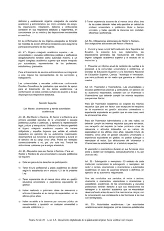 Página 12 de 39 Lexis S.A.: Documento digitalizado de la publicación original. Favor verificar con imagen.
definirán y establecerán órganos colegiados de carácter
académico y administrativo, así como unidades de apoyo.
Su organización, integración, deberes y atribuciones
constarán en sus respectivos estatutos y reglamentos, en
concordancia con su misión y las disposiciones establecidas
en esta Ley.
En la conformación de los órganos colegiados se tomarán
las medidas de acción afirmativa necesarias para asegurar la
participación paritaria de las mujeres.
Art. 47.- Órgano colegiado académico superior.- Las
universidades y escuelas politécnicas públicas y particulares
obligatoriamente tendrán como autoridad máxima a un
órgano colegiado académico superior que estará integrado
por autoridades, representantes de los profesores,
estudiantes y graduados.
Para el tratamiento de asuntos administrativos se integrarán
a este órgano los representantes de los servidores y
trabajadores.
Las universidades y escuelas politécnicas conformarán
Comités Consultivos de graduados que servirán de apoyo
para el tratamiento de los temas académicos. La
conformación de estos comités se hará de acuerdo a lo que
dispongan sus respectivos estatutos.
Sección Segunda
Del Rector, Vicerrector/es y demás autoridades
académicas
Art. 48.- Del Rector o Rectora.- El Rector o la Rectora es la
primera autoridad ejecutiva de la universidad o escuela
politécnica pública o particular, y ejercerá la representación
legal, judicial y extrajudicial. El Rector o la Rectora presidirá
el órgano colegiado académico superior de manera
obligatoria y aquellos órganos que señale el estatuto
respectivo en ejercicio de su autonomía responsable:
desempeñará sus funciones a tiempo completo y durará en
el ejercicio de su cargo cinco años. Podrá ser reelegido
consecutivamente o no. por una sola vez. Tendrá las
atribuciones y deberes que le asigne el estatuto.
Art. 49.- Requisitos para ser Rector o Rectora.- Para ser
Rector o Rectora de una universidad o escuela politécnica
se requiere:
a) Estar en goce de los derechos de participación:
b) Tener título profesional y grado académico de doctor
según lo establecido en el artículo 121 de la presente
Ley:
c) Tener experiencia de al menos cinco años en gestión
educativa universitaria o experiencia equivalente en
gestión:
d) Haber realizado o publicado obras de relevancia o
artículos indexados en su campo de especialidad, en los
últimos cinco años:
e) Haber accedido a la docencia por concurso público de
merecimientos y oposición en cualquier universidad o
escuela politécnica: y.
0 Tener experiencia docente de al menos cinco años, tres
de los cuales deberán haber sido ejercidos en calidad de
profesor universitario o politécnico titular a tiempo
completo, y haber ejercido la docencia con probidad,
eficiencia y pertinencia.
Art. 50.- Obligaciones adicionales del Rector o Rectora.-
Son obligaciones adicionales del Rector o Rectora:
1. Cumplir y hacer cumplir la Constitución de la República del
Ecuador, la presente Ley. sus reglamentos, las
disposiciones generales, las resoluciones del máximo
órgano colegiado académico superior y el estatuto de la
institución: y.
2. Presentar un informe anual de rendición de cuentas a la
sociedad, a la comunidad universitaria o politécnica, al
Consejo de Educación Superior y a la Secretaría Nacional
de Educación Superior. Ciencia. Tecnología e Innovación.
que será publicado en un medio que garantice su difusión
masiva.
Art. 51.- Vicerrector o Vicerrectores.- Las universidades y
escuelas politécnicas públicas y particulares, en ejercicio de
su autonomía responsable, contarán con un Vicerrector o
Vicerrectores que deberán cumplir los mismos requisitos
que para ser Rector.
Para ser Vicerrector Académico se exigirán los mismos
requisitos que para ser rector, con excepción del requisito
de la experiencia en gestión educativa universitaria o
experiencia equivalente en gestión que en este caso, será
de al menos tres años.
Para ser Vicerrector Administrativo u de otra índole, se
deberán cumplir los mismos requisitos que para ser rector,
con excepción del requisito de haber publicado obras de
relevancia o artículos indexados en su campo de
especialidad en los últimos cinco años; requerirá título de
maestría; cinco años en gestión educativa universitaria o
experiencia equivalente en gestión; no podrán subrogar o
reemplazar al rector. Las atribuciones del Vicerrector o
Vicerrectores se establecerán en el estatuto respectivo.
El vicerrector o vicerrectores durarán en sus funciones cinco
años y podrán ser reelegidos, consecutivamente o no, por
una sola vez.
Art. 52.- Subrogación o reemplazo.- El estatuto de cada
institución contemplará la subrogación o reemplazo del
rector o rectora, vicerrectores o vicerrectoras y autoridades
académicas en caso de ausencia temporal o definitiva, en
ejercicio de su autonomía responsable.
Una vez concluidos sus períodos, el rector o rectora,
vicerrector o vicerrectora, vicerrectores o vicerrectoras y
autoridades académicas de las universidades y escuelas
politécnicas tendrán derecho a que sus instituciones los
reintegren a la actividad académica que se encontraban
desempeñando antes de asumir los mencionados cargos, con
la remuneración que corresponda a las funciones a las que
son reintegrados.
Art. 53.- Autoridades académicas.- Las autoridades
académicas serán designadas por las instancias establecidas
 