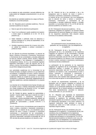Página 13 de 39 Lexis S.A.: Documento digitalizado de la publicación original. Favor verificar con imagen.
en el estatuto de cada universidad o escuela politécnica, las
cuales podrán ser reelegidas consecutivamente o no, por una
sola vez.
Se entiende por autoridad académica los cargos de Decano.
Subdecano o de similar jerarquía.
Art.- 54.- Requisitos para la autoridad académica.- Para ser
autoridad académica se requiere:
a) Estar en goce de los derechos de participación:
b) Tener título profesional y grado académico de maestría
o doctor según lo establecido en el Art. 121 de la
presente Ley;
c) Haber realizado o publicado obras de relevancia o
artículos indexados en su campo de especialidad, en los
últimos cinco años: y.
d) Acreditar experiencia docente de al menos cinco años,
en calidad de profesora o profesor universitario o
politécnico titular.
Art. 55.- Elección de primeras Autoridades.- La elección de
Rector o Rectora y Vicerrector o Vicerrectora. Vicerrectores
o Vicerrectoras de las universidades y escuelas politécnicas
se hará por votación universal, directa. secreta y obligatoria
de los profesores o las profesoras e investigadores o
investigadoras titulares, de los y las estudiantes regulares
legalmente matriculados a partir del segundo año de su
carrera, y de las y los servidores y trabajadores titulares. No
se permitirán delegaciones gremiales.
Las autoridades académicas de la Universidad de las
Fuerzas Armadas, se elegirán conforme a lo que determinen
sus estatutos. La designación de rector o rectora, vicerrector
o vicerrectora, vicerrectores o vicerrectoras y autoridades
académicas militares se cumplirá de acuerdo con sus normas
constitutivas o estatutarias, observando obligatoriamente los
requisitos académicos y períodos establecidos en la presente
Ley.
Los docentes de la Universidad de las fuerzas Armadas que
no impartan cursos o materias relacionados exclusivamente
con niveles académicos de formación militar, se regirán
bajo los parámetros y requisitos de esta Ley.
Art. 56.- Paridad de género, igualdad de oportunidades y
equidad.- Cuando existan listas para la elección de rector o
rectora, vicerrector o vicerrectora, vicerrectores o
vicerrectoras. y demás autoridades académicas, deberán ser
integradas respetando la alternancia, la paridad de género
igualdad de oportunidades y equidad conforme a la
Constitución.
Art. 57.- Votación de las y los estudiantes para la elección de
rector o rectora y vicerrector o vicerrectora, vicerrectores o
vicerrectoras.- La votación de las y los estudiantes para la
elección de rector o rectora y vicerrector o vicerrectora,
vicerrectores o vicerrectoras de las universidades y
escuelas politécnicas públicas y privadas en ejercicio de su
autonomía responsable, equivaldrá al porcentaje del 10% al
25% del total del personal académico con derecho a voto.
Art. 58.- Votación de las y los servidores y las y los
trabajadores para la elección de rector o rectora y
Vicerrector o vicerrectora, vicerrectores o vicerrectoras.-
La votación de las y los servidores y las y los trabajadores
para la elección de rector o rectora y vicerrector o
vicerrectora, vicerrectores o vicerrectoras de las
universidades y escuelas politécnicas públicas y privadas
equivaldrá a un porcentaje entre el 1% y el 5% del total del
personal académico con derecho a voto.
Art. 59.- Participación del personal académico.- En los
organismos colegiados de cogobierno. los docentes estarán
representados por personas elegidas por votación universal
de los respectivos estamentos. Esta situación deberá
normarse en los estatutos institucionales.
Sección Tercera
De la participación de las y los estudiantes, las y los
graduados, las y los servidores y las y los trabajadores en
el cogobierno
Art. 60.- Participación de las y los estudiantes.- La
participación de las y los estudiantes en los organismos
colegiados de cogobierno de las universidades y escuelas
politécnicas públicas y privadas, en ejercicio de su
autonomía responsable, será del 10% al 25% por ciento total
del personal académico con derecho a voto. exceptuándose
al rector o rectora, vicerrector o vicerrectora y vicerrectores o
vicerrectoras de esta contabilización.
La participación de los graduados en los organismos
colegiados de cogobierno de las universidades y escuelas
politécnicas públicas y privadas, en ejercicio de su
autonomía responsable, será del 1% al 5% del personal
académico con derecho a voto, exceptuándose al rector o
rectora, vicerrector o vicerrectora y vicerrectores o
vicerrectoras de esta contabilización. Los graduados
deberán tener como requisito haber egresado por lo menos
cinco años antes de ejercer la mencionada participación.
La elección de representantes estudiantiles y de los
graduados ante los órganos colegiados se realizará por
votación universal, directa y secreta. Su renovación se
realizará con la periodicidad establecida en los estatutos de
cada institución; de no hacerlo perderán su representación.
Para estas representaciones, procederá la reelección.
consecutivamente o no, por una sola vez.
Art. 61.- Requisitos para dignidades de representación
estudiantil.- Para las dignidades de representación
estudiantil al cogobierno. los candidatos deberán ser
estudiantes regulares de la institución; acreditar un promedio
de calificaciones equivalente a muy bueno conforme a la
regulación institucional: haber aprobado al menos el
cincuenta por ciento de la malla curricular: y. no haber
reprobado ninguna materia.
Art. 62.- Participación de las y los servidores y las y los
trabajadores en el cogobierno.- La participación de las y los
servidores y las y los trabajadores en los organismos
colegiados de cogobierno de las universidades públicas y
privadas será equivalente a un porcentaje del 1% al 5% del
total del personal académico con derecho a voto. Las y los
servidores y las y los trabajadores o sus representantes no
participarán en las decisiones de carácter académico.
 