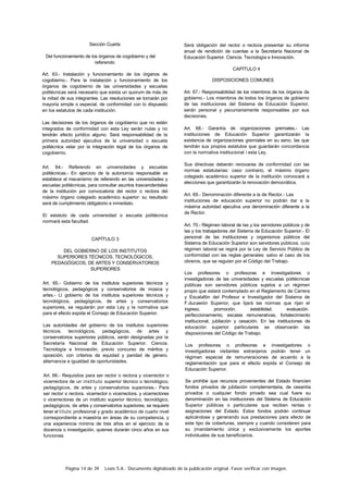 Página 14 de 39 Lexis S.A.: Documento digitalizado de la publicación original. Favor verificar con imagen.
Sección Cuarta
Del funcionamiento de los órganos de cogobierno y del
referendo
Art. 63.- Instalación y funcionamiento de los órganos de
cogobierno.- Para la instalación y funcionamiento de los
órganos de cogobierno de las universidades y escuelas
politécnicas será necesario que exista un quorum de más de
la mitad de sus integrantes. Las resoluciones se tomarán por
mayoría simple o especial, de conformidad con lo dispuesto
en los estatutos de cada institución.
Las decisiones de los órganos de cogobierno que no estén
integrados de conformidad con esta Ley serán nulas y no
tendrán efecto jurídico alguno. Será responsabilidad de la
primera autoridad ejecutiva de la universidad o escuela
politécnica velar por la integración legal de los órganos de
cogobierno.
Art. 64.- Referendo en universidades y escuelas
politécnicas.- En ejercicio de la autonomía responsable se
establece el mecanismo de referendo en las universidades y
escuelas politécnicas, para consultar asuntos trascendentales
de la institución por convocatoria del rector o rectora del
máximo órgano colegiado académico superior: su resultado
será de cumplimiento obligatorio e inmediato.
El estatuto de cada universidad o escuela politécnica
normará esta facultad.
CAPÍTULO 3
DEL GOBIERNO DE LOS INSTITUTOS
SUPERIORES TÉCNICOS, TECNOLÓGICOS,
PEDAGÓGICOS, DE ARTES Y CONSERVATORIOS
SUPERIORES
Art. 65.- Gobierno de los institutos superiores técnicos y
tecnológicos, pedagógicos y conservatorios de música y
artes.- Ll gobierno de los institutos superiores técnicos y
tecnológicos, pedagógicos, de artes y conservatorios
superiores, se regularán por esta Ley y la normativa que
para el efecto expida el Consejo de Educación Superior.
Las autoridades del gobierno de los institutos superiores
técnicos. tecnológicos. pedagógicos, de artes y
conservatorios superiores públicos, serán designadas por la
Secretaría Nacional de Educación Superior. Ciencia.
Tecnología e Innovación, previo concurso de méritos y
oposición, con criterios de equidad y paridad de género.
alternancia e igualdad de oportunidades.
Art. 66.- Requisitos para ser rector o rectora y vicerrector o
vicerrectora de un instituto superior técnico o tecnológico,
pedagógicos, de artes y conservatorios superiores.- Para
ser rector o rectora. vicerrector o vicerrectora. y vicerrectores
o vicerrectoras de un instituto superior técnico, tecnológico,
pedagógicos, de artes y conservatorios superiores, se requiere
tener el título profesional y grado académico de cuarto nivel
correspondiente a maestría en áreas de su competencia, y
una experiencia mínima de tres años en el ejercicio de la
docencia o investigación, quienes durarán cinco años en sus
funciones.
Será obligación del rector o rectora presentar su informe
anual de rendición de cuentas a la Secretaría Nacional de
Educación Superior. Ciencia. Tecnología e Innovación.
CAPÍTULO 4
DISPOSICIONES COMUNES
Art. 67.- Responsabilidad de los miembros de los órganos de
gobierno.- Los miembros de todos los órganos de gobierno
de las instituciones del Sistema de Educación Superior,
serán personal y pecuniariamente responsables por sus
decisiones.
Art. 68.- Garantía de organizaciones gremiales.- Las
instituciones de Educación Superior garantizarán la
existencia de organizaciones gremiales en su seno, las que
tendrán sus propios estatutos que guardarán concordancia
con la normativa institucional  esta Ley.
Sus directivas deberán renovarse de conformidad con las
normas estatutarias: caso contrario, el máximo órgano
colegiado académico superior de la institución convocará a
elecciones que garantizarán la renovación democrática.
Art. 69.- Denominación diferente a la de Rector.- Las
instituciones de educación superior no podrán dar a la
máxima autoridad ejecutiva una denominación diferente a la
de Rector.
Art. 70.- Régimen laboral de las y los servidores públicos y de
las y los trabajadores del Sistema de Educación Superior.- El
personal de las instituciones y organismos públicos del
Sistema de Educación Superior son servidores públicos. cuo
régimen laboral se regirá por la Ley de Servicio Público de
conformidad con las reglas generales: salvo el caso de los
obreros, que se regulan por el Código del Trabajo.
Los profesores o profesoras e investigadores o
investigadoras de las universidades y escuelas politécnicas
públicas son servidores públicos sujetos a un régimen
propio que estará contemplado en el Reglamento de Carrera
y Escalafón del Profesor e Investigador del Sistema de
F.ducaeión Superior, que lijará las normas que rijan el
ingreso. promoción. estabilidad. evaluación.
perfeccionamiento, escalas remunerativas, fortalecimiento
institucional, jubilación y cesación. En las instituciones de
educación superior particulares se observarán las
disposiciones del Código de Trabajo.
Los profesores o profesoras e investigadores o
investigadoras visitantes extranjeros podrán tener un
régimen especial de remuneraciones de acuerdo a la
reglamentación que para el efecto expida el Consejo de
Educación Superior.
Se prohibe que recursos provenientes del Estado financien
fondos privados de jubilación complementaria, de cesantía
privados o cualquier fondo privado sea cual fuere su
denominación en las instituciones del Sistema de Educación
Superior públicas o particulares que reciben rentas o
asignaciones del Estado. Estos fondos podrán continuar
aplicándose y generando sus prestaciones para efecto de
este tipo de coberturas, siempre y cuando consideren para
su (mandamiento única y exclusivamente los aportes
individuales de sus beneficiarios.
 