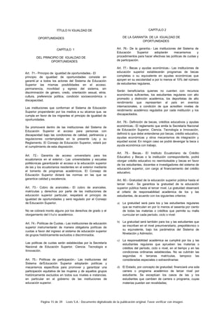 Página 15 de 39 Lexis S.A.: Documento digitalizado de la publicación original. Favor verificar con imagen.
TÍTULO IV IGUALDAD DE
OPORTUNIDADES
CAPÍTULO 1
DEL PRINCIPIO DE IGUALDAD DE
OPORTUNIDADES
Art. 71.- Principio de igualdad de oportunidades.- El
principio de igualdad de oportunidades consiste en
garanti/.ar a todos los actores del Sistema de Educación
Superior las mismas posibilidades en el acceso.
permanencia, movilidad y egreso del sistema, sin
discriminación de género, credo, orientación sexual, etnia.
cultura, preferencia política, condición socioeconómica o
discapacidad.
Las instituciones que conforman el Sistema de Educación
Superior propenderán por los medios a su alcance que. se
cumpla en favor de los migrantes el principio de igualdad de
oportunidades.
Se promoverá dentro de las instituciones del Sistema de
Educación Superior el acceso para personas con
discapacidad bajo las condiciones de calidad, pertinencia y
regulaciones contempladas en la presente Ley y su
Reglamento. El Consejo de Educación Superior, velará por
el cumplimiento de esta disposición.
Art. 72.- Garantía de acceso universitario para los
ecuatorianos en el exterior.- Las universidades y escuelas
politécnicas garantizarán el acceso a la educación superior
de las y los ecuatorianos residentes en el exterior mediante
el tomento de programas académicos. El Consejo de
Educación Superior dictará las normas en las que se
garantice calidad y excelencia.
Art. 73.- Cobro de aranceles.- El cobro de aranceles.
matrículas y derechos por parte de las instituciones de
educación superior particular, respetará el principio de
igualdad de oportunidades y será regulado por el Consejo
de Educación Superior.
No se cobrará monto alguno por los derechos de grado o el
otorgamiento del título académico.
Art. 74.- Políticas de Cuotas.- Las instituciones de educación
superior instrumentarán de manera obligatoria políticas de
cuotas a favor del ingreso al sistema de educación superior
de grupos históricamente excluidos o discriminados.
Las políticas de cuotas serán establecidas por la Secretaría
Nacional de Educación Superior. Ciencia. Tecnología e
Innovación.
Art. 75.- Políticas de participación.- Las instituciones del
Sistema de'Educación Superior adoptarán políticas y
mecanismos específicos para promover y garantizar una
participación equitativa de las mujeres y de aquellos grupos
históricamente excluidos en todos sus niveles e instancias.
en particular en el gobierno de las instituciones de
educación superior.
CAPÍTULO 2
DE LA GARANTÍA DE LA IGUALDAD DE
OPORTUNIDADES
Art. 76.- De la garantía.- Las instituciones del Sistema de
Educación Superior adoptarán mecanismos y
procedimientos para hacer efectivas las políticas de cuotas y
de participación.
Art. 77.- Becas y ayudas económicas.- Las instituciones de
educación superior establecerán programas de becas
completas o su equivalente en ayudas económicas que
apoyen en su escolaridad a por lo menos el 10% del número
de estudiantes regulares.
Serán beneficiarios quienes no cuenten con recursos
económicos suficientes, los estudiantes regulares con alto
promedio y distinción académica, los deportistas de alto
rendimiento que representen al país en eventos
internacionales, a condición de que acrediten niveles de
rendimiento académico regulados por cada institución y los
discapacitados.
Art. 78.- Definición de becas, créditos educativos y ayudas
económicas.- El reglamento que emita la Secretaría Nacional
de Educación Superior, Ciencia. Tecnología e Innovación,
definirá lo que debe entenderse por becas. crédito educativo,
ayudas económicas y otros mecanismos de integración y
equidad social. En ningún caso se podrá devengar la beca o
ayuda económica con trabajo.
Art. 79.- Becas.- El Instituto Ecuatoriano de Crédito
Educativo y Becas o la institución correspondiente, podrá
otorgar crédito educativo no reembolsable y becas en favor
de los estudiantes, docentes e investigadores del sistema de
educación superior, con cargo al financiamiento del crédito
educativo.
Art. 80.- Gratuidad de la educación superior pública hasta el
tercer nivel.- Se garantiza la gratuidad de la educación
superior pública hasta el tercer nivel. La gratuidad observará
el criterio de responsabilidad académica de los y las
estudiantes, de acuerdo con los siguientes criterios:
a) La gratuidad será para los y las estudiantes regulares
que se matriculen en por lo menos el sesenta por ciento
de todas las materias o créditos que permite su malla
curricular en cada período, ciclo o nivel:
b) La gratuidad será también para los y las estudiantes que
se inscriban en el nivel preuniversitario, prepolitécnico o
su equivalente, bajo los parámetros del Sistema de
Nivelación y Admisión;
c) La responsabilidad académica se cumplirá por los y las
estudiantes regulares que aprueben las materias o
créditos del período, ciclo o nivel, en el tiempo y en las
condiciones ordinarias establecidas. No se cubrirán las
segundas ni terceras matrículas, tampoco las
consideradas especiales o extraordinarias:
d) El Estado, por concepto de gratuidad. financiará una sola
carrera o programa académico de tercer nivel por
estudiante. Se exceptúan los casos de las y los
estudiantes que cambien de carrera o programa, cuyas
materias puedan ser revalidadas;
 