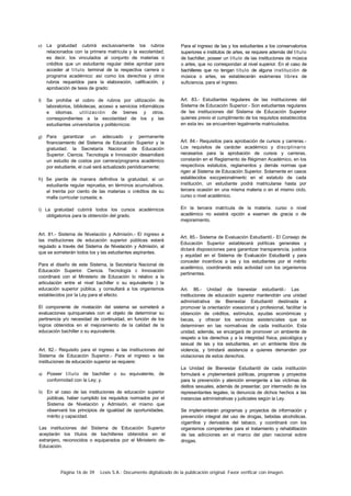 Página 16 de 39 Lexis S.A.: Documento digitalizado de la publicación original. Favor verificar con imagen.
e) La gratuidad cubrirá exclusivamente los rubros
relacionados con la primera matrícula y la escolaridad;
es decir, los vinculados al conjunto de materias o
créditos que un estudiante regular debe aprobar para
acceder al título terminal de la respectiva carrera o
programa académico: así como los derechos y otros
rubros requeridos para la elaboración, calificación, y
aprobación de tesis de grado:
f) Se prohibe el cobro de rubros por utilización de
laboratorios, bibliotecas, acceso a servicios informáticos
e idiomas. utilización de bienes y otros.
correspondientes a la escolaridad de los y las
estudiantes universitarios y politécnicos:
g) Para garantizar un adecuado y permanente
financiamiento del Sistema de Educación Superior y la
gratuidad. la Secretaría Nacional de Educación
Superior. Ciencia. Tecnología e Innovación desarrollará
un estudio de costos por carrera/programa académico
por estudiante, el cual será actualizado periódicamente;
h) Se pierde de manera definitiva la gratuidad. si un
estudiante regular reprueba, en términos acumulativos.
el treinta por ciento de las materias o créditos de su
malla curricular cursada; e.
i) La gratuidad cubrirá todos los cursos académicos
obligatorios para la obtención del grado.
Art. 81.- Sistema de Nivelación y Admisión.- El ingreso a
las instituciones de educación superior públicas estará
regulado a través del Sistema de Nivelación y Admisión, al
que se someterán todos los y las estudiantes aspirantes.
Para el diseño de este Sistema, la Secretaría Nacional de
Educación Superior. Ciencia. Tecnología c Innovación
coordinará con el Ministerio de Educación lo relativo a la
articulación entre el nivel bachiller o su equivalente ) la
educación superior pública, y consultará a los organismos
establecidos por la Ley para el efecto.
El componente de nivelación del sistema se someterá a
evaluaciones quinquenales con el objeto de determinar su
pertinencia y/o necesidad de continuidad, en función de los
logros obtenidos en el mejoramiento de la calidad de la
educación bachiller o su equivalente.
Art. 82.- Requisito para el ingreso a las instituciones del
Sistema de Educación Superior.- Para el ingreso a las
instituciones de educación superior se requiere:
a) Poseer título de bachiller o su equivalente, de
conformidad con la Ley; y.
b) En el caso de las instituciones de educación superior
públicas, haber cumplido los requisitos normados por el
Sistema de Nivelación y Admisión, el mismo que
observará los principios de igualdad de oportunidades.
mérito y capacidad.
Las instituciones del Sistema de Educación Superior
aceptarán los títulos de bachilleres obtenidos en el
extranjero, reconocidos o equiparados por el Ministerio de-
Educación.
Para el ingreso de las y los estudiantes a los conservatorios
superiores e institutos de artes, se requiere además del título
de bachiller, poseer un título de las instituciones de música
o artes, que no correspondan al nivel superior. En el caso de
bachilleres que no tengan título de alguna institución de
música o artes, se establecerán exámenes libres de
suficiencia, para el ingreso.
Art. 83.- Estudiantes regulares de las instituciones del
Sistema de Educación Superior.- Son estudiantes regulares
de las instituciones del Sistema de Educación Superior
quienes previo el cumplimiento de los requisitos establecidos
en esta lev. se encuentren legalmente matriculados.
Art. 84.- Requisitos para aprobación de cursos y carreras.-
Los requisitos de carácter académico y disciplinario
necesarios para la aprobación de cursos y carreras,
constarán en el Reglamento de Régimen Académico, en los
respectivos estatutos, reglamentos y demás normas que
rigen al Sistema de Educación Superior. Solamente en casos
establecidos exccpeionalmentc en el estatuto de cada
institución, un estudiante podrá matricularse hasta por
tercera ocasión en una misma materia o en el mismo ciclo,
curso o nivel académico.
En la tercera matrícula de la materia. curso o nivel
académico no existirá opción a examen de gracia o de
mejoramiento.
Art. 85.- Sistema de Evaluación Estudiantil.- El Consejo de
Educación Superior establecerá políticas generales y
dictará disposiciones para garantizar transparencia, justicia
y equidad en el Sistema de Evaluación Estudiantil y para
conceder incentivos a las y los estudiantes por el mérito
académico, coordinando esta actividad con los organismos
pertinentes.
Art. 86.- Unidad de bienestar estudiantil.- Las
instituciones de educación superior mantendrán una unidad
administrativa de Bienestar Estudiantil destinada a
promover la orientación voeacional y profesional, facilitar la
obtención de créditos, estímulos, ayudas económicas y
becas, y ofrecer los servicios asistencíales que se
determinen en las normativas de cada institución. Esta
unidad, además, se encargará de promover un ambiente de
respeto a los derechos y a la integridad física, psicológica y
sexual de las y los estudiantes, en un ambiente libre de
violencia, y brindará asistencia a quienes demanden por
violaciones de estos derechos.
La Unidad de Bienestar Estudiantil de cada institución
formulará e ¡mplementará políticas, programas y proyectos
para la prevención y atención emergente a las víctimas de
delitos sexuales, además de presentar, por intermedio de los
representantes legales, la denuncia de dichos hechos a las
instancias administrativas y judiciales según la Ley.
Se implementarán programas y proyectos de información y
prevención integral del uso de drogas, bebidas alcohólicas.
cigarrillos y derivados del tabaco, y coordinará con los
organismos competentes para el tratamiento y rehabilitación
de las adicciones en el marco del plan nacional sobre
drogas.
 