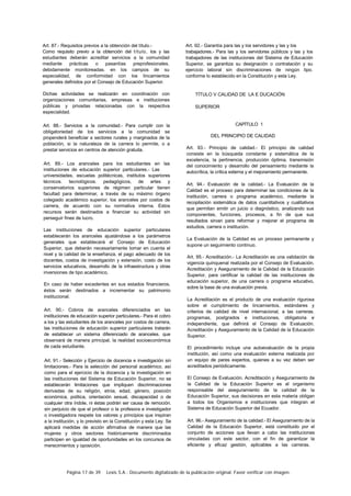 Página 17 de 39 Lexis S.A.: Documento digitalizado de la publicación original. Favor verificar con imagen.
Art. 87.- Requisitos previos a la obtención del título.-
Como requisito previo a la obtención del título, los y las
estudiantes deberán acreditar servicios a la comunidad
mediante prácticas o pasantías preprofesionales.
debidamente monitoreadas. en los campos de su
especialidad, de conformidad con los lincamientos
generales definidos por el Consejo de Educación Superior.
Dichas actividades se realizarán en coordinación con
organizaciones comunitarias, empresas e instituciones
públicas y privadas relacionadas con la respectiva
especialidad.
Art. 88.- Servicios a la comunidad.- Para cumplir con la
obligatoriedad de los servicios a la comunidad se
propenderá beneficiar a sectores rurales y marginados de la
población, si la naturaleza de la carrera lo permite, o a
prestar servicios en centros de atención gratuita.
Art. 89.- Los aranceles para los estudiantes en las
instituciones de educación superior particulares.- Las
universidades, escuelas politécnicas, institutos superiores
técnicos. tecnológicos. pedagógicos, de artes y
conservatorios superiores de régimen particular tienen
facultad para determinar, a través de su máximo órgano
colegiado académico superior, los aranceles por costos de
carrera, de acuerdo con su normativa interna. Estos
recursos serán destinados a financiar su actividad sin
perseguir fines de lucro.
Las instituciones de educación superior particulares
establecerán los aranceles ajustándose a los parámetros
generales que establecerá el Consejo de Educación
Superior, que deberán necesariamente tomar en cuenta el
nivel y la calidad de la enseñanza, el pago adecuado de los
docentes, costos de investigación y extensión, costo de los
servicios educativos, desarrollo de la infraestructura y otras
inversiones de tipo académico.
En caso de haber excedentes en sus estados financieros.
éstos serán destinados a incrementar su patrimonio
institucional.
Art. 90.- Cobros de aranceles diferenciados en las
instituciones de educación superior particulares.- Para el cobro
a los y las estudiantes de los aranceles por costos de carrera,
las instituciones de educación superior particulares tratarán
de establecer un sistema diferenciado de aranceles. que
observará de manera principal, la realidad socioeconómica
de cada estudiante.
Art. 91.- Selección y Ejercicio de docencia e investigación sin
limitaciones.- Para la selección del personal académico. así
como para el ejercicio de la docencia y la investigación en
las instituciones del Sistema de Educación Superior, no se
establecerán limitaciones que impliquen discriminaciones
derivadas de su religión, etnia, edad, género, posición
económica, política, orientación sexual, discapacidad o de
cualquier otra índole, ni éstas podrán ser causa de remoción.
sin perjuicio de que el profesor o la profesora e investigador
o investigadora respete los valores y principios que inspiran
a la institución, y lo previsto en la Constitución y esta Ley. Se
aplicará medidas de acción afirmativa de manera que las
mujeres y otros sectores históricamente discriminados
participen en igualdad de oportunidades en los concursos de
merecimientos y oposición.
Art. 92.- Garantía para las y los servidores y las y los
trabajadores.- Para las y los servidores públicos y las y los
trabajadores de las instituciones del Sistema de Educación
Superior, se garantiza su designación o contratación y su
ejercicio laboral sin discriminaciones de ningún tipo.
conforme lo establecido en la Constitución y esta Ley.
TÍTULO V CALIDAD DE LA E DUCACIÓN
SUPERIOR
CAPÍTULO 1
DEL PRINCIPIO DE CALIDAD
Art. 93.- Principio de calidad.- El principio de calidad
consiste en la búsqueda constante y sistemática de la
excelencia, la pertinencia, producción óptima, transmisión
del conocimiento y desarrollo del pensamiento mediante la
autocrítica, la crítica externa y el mejoramiento permanente.
Art. 94.- Evaluación de la calidad.- La Evaluación de la
Calidad es el proceso para determinar las condiciones de la
institución, carrera o programa académico, mediante la
recopilación sistemática de datos cuantitativos y cualitativos
que permitan emitir un juicio o diagnóstico, analizando sus
componentes, funciones, procesos, a fin de que sus
resultados sirvan para reformar y mejorar el programa de
estudios, carrera o institución.
La Evaluación de la Calidad es un proceso permanente y
supone un seguimiento continuo.
Art. 95.- Acreditación.- La Acreditación es una validación de
vigencia quinquenal realizada por el Consejo de Evaluación.
Acreditación y Aseguramiento de la Calidad de la Educación
Superior, para certificar la calidad de las instituciones de
educación superior, de una carrera o programa educativo,
sobre la base de una evaluación previa.
La Acreditación es el producto de una evaluación rigurosa
sobre el cumplimiento de lincamientos, estándares y
criterios de calidad de nivel internacional, a las carreras.
programas, postgrados e instituciones, obligatoria e
independiente, que definirá el Consejo de Evaluación.
Acreditación y Aseguramiento de la Calidad de la Educación
Superior.
El procedimiento incluye una autoevaluación de la propia
institución, así como una evaluación externa realizada por
un equipo de pares expertos, quienes a su vez deben ser
acreditados periódicamente.
El Consejo de Evaluación. Acreditación y Aseguramiento de
la Calidad de la Educación Superior es el organismo
responsable del aseguramiento de la calidad de la
Educación Superior, sus decisiones en esta materia obligan
a todos los Organismos e instituciones que integran el
Sistema de Educación Superior del Ecuador.
Art. 96.- Aseguramiento de la calidad.- El Aseguramiento de la
Calidad de la Educación Superior, está constituido por el
conjunto de acciones que llevan a cabo las instituciones
vinculadas con este sector, con el fin de garantizar la
eficiente y eficaz gestión, aplicables a las carreras.
 