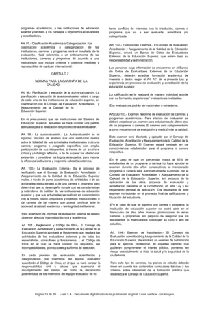 Página 18 de 39 Lexis S.A.: Documento digitalizado de la publicación original. Favor verificar con imagen.
programas académicos, a las instituciones de educación
superior y también a los consejos u organismos evaluadores
y acreditadores.
Art. 97.- Clasificación Académica o Categorización.- La
clasificación académica o categorización de las
instituciones, carreras y programas será el resultado de la
evaluación. Hará referencia a un ordenamiento de las
instituciones, carreras y programas de acuerdo a una
metodología que incluya criterios y objetivos medibles y
reproducibles de carácter internacional.
CAPÍTULO 2
NORMAS PARA LA GARANTÍA DE LA
CALIDAD
Art. 98.- Planificación y ejecución de la autoevaluaeión.-I.a
planificación y ejecución de la autoevaluaeión estará a cargo
de cada una de las instituciones de educación superior, en
coordinación con el Consejo de Evaluación. Acreditación y
Aseguramiento de la Calidad de la
Educación Superior.
/
En el presupuesto que las instituciones del Sistema de
Educación Superior, aprueben se hará constar una partida
adecuada para la realización del proceso de autoevaluaeión.
Art. 99.- La autoevaluaeión.- La Autoevaluaeión es el
riguroso proceso de análisis que una institución realiza
sobre la totalidad de sus actividades institucionales o de una
carrera, programa o posgrado específico, con amplia
participación de sus integrantes, a través de un análisis
crítico y un diálogo reflexivo, a fin de superar los obstáculos
existentes y considerar los logros alcanzados. para mejorar
la eficiencia institucional y mejorar la calidad académica.
Art. 100.- La Evaluación Externa.- Es el proceso de
verificación que el Consejo de Evaluación, Acreditación y
Aseguramiento de la Calidad de la Educación Superior
realiza a través de pares académicos de la totalidad o de las
actividades institucionales o de una carrera o programa para
determinar que su desempeño cumple con las características
y estándares de calidad de las instituciones de educación
superior y que sus actividades se realizan en concordancia
con la misión, visión, propósitos y objetivos institucionales o
de carrera, de tal manera que pueda certificar ante la
sociedad la calidad académica y la integridad institucional.
Para la emisión de informes de evaluación externa se deberá
observar absoluta rigurosidad técnica y académica.
Art. 101.- Reglamento y Código de Ética.- El Consejo de
Evaluación, Acreditación y Aseguramiento de la Calidad de la
Educación Superior aprobará el Reglamento que regulará las
actividades de los evaluadores externos y de lodos los
especialistas, consultores y funcionarios; . el Código de
Etica en el que se hará constar los requisitos, las
incompatibilidades, prohibiciones y su forma de selección.
En cada proceso de evaluación, acreditación y
categorización. los miembros del equipo evaluador
suscribirán el Código de Etica, en el que se hará constar la
responsabilidad civil y laboral que acarrearía el
incumplimiento del mismo, así como la declaración
juramentada de los miembros del equipo evaluador de no
tener conflicto de intereses con la institución, carrera o
programa que va a ser evaluada, acreditada y/o
categorizada.
Art. 102.- Evaluadores Externos.- El Consejo de Evaluación.
Acreditación y Aseguramiento de la Calidad de la Educación
Superior, creará un Banco de Datos de Evaluadores
Externos de la Educación Superior, que estará bajo su
responsabilidad y administración.
Las personas cuya información se encuentren en el Banco
de Datos de Evaluadores Externos de la Educación
Superior, deberán acreditar formación académica de
maestría o doctor, según el Art. 121 de la presente Ley: y.
experiencia en procesos de evaluación y acreditación de la
educación superior.
La calificación se la realizará de manera individual acorde
con su formación, experiencia)' evaluaciones realizadas.
Eos evaluadores podrán ser nacionales o extranjeros.
Artículo 103.- Examen Nacional de evaluación de carreras y
programas académicos.- Para efectos de evaluación se
deberá establecer un examen para estudiantes de último año.
de los programas o carreras. El examen será complementario
a otros mecanismos de evaluación y medición de la calidad.
Este examen será diseñado y aplicado por el Consejo de
Evaluación, Acreditación y Aseguramiento de la Calidad de la
Educación Superior. El Examen estará centrado en los
conocimientos establecidos para el programa o carrera
respectiva.
En el caso de que un porcentaje mayor al 60% de
estudiantes de un programa o carrera no logre aprobar el
examen durante dos años consecutivos, el mencionado
programa o carrera será automáticamente suprimido por el
Consejo de Evaluación. Acreditación y Aseguramiento de la
Calidad de la Educación .Superior: sin perjuicio de la
aplicación de los otros procesos de evaluación y
acreditación previstos en la Constitución, en esta Ley y su
reglamento general de aplicación. Eos resultados de este
examen no incidirán en el promedio final de calificaciones y
titulación del estudiante.
E^n el caso de que se suprima una carrera o programa, la
institución de educación superior no podrá abrir en el
transcurso de diez años nuevas promociones de estas
carreras o programas, sin perjuicio de asegurar que los
estudiantes ya matriculados concluyan su ciclo o año de
estudios.
Art. 104.- Examen de habilitación.- El Consejo de
Evaluación, Acreditación y Aseguramiento de la Calidad de la
Educación Superior, desarrollará un examen de habilitación
para el ejercicio profesional, en aquellas carreras que
pudieran comprometer el interés público, poniendo en
riesgo esencialmente la vida, la salud y la seguridad de la
ciudadanía.
Para este tipo de carreras, los planes de estudio deberán
tener en cuenta los contenidos curriculares básicos y los
criterios sobre intensidad de la formación práctica que
establezca el Consejo de Educación Superior.
 
