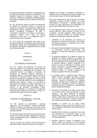 Página 19 de 39 Lexis S.A.: Documento digitalizado de la publicación original. Favor verificar con imagen.
El Consejo de Evaluación. Acreditación y Aseguramiento de
la Calidad de la Educación Superior en coordinación con la
Secretaría Nacional de Educación Superior, Ciencia,
Tecnología e Innovación, determinarán la obligatoriedad de
este examen y expedirán el permiso respectivo para ejercer
la profesión.
Art. 105.- Inclusión de criterios de creación de instituciones
del Sistema de Educación Superior en procesos de
evaluación y acreditación.- Para garantizar la calidad de las
universidades, escuelas politécnicas. institutos superiores
técnicos, tecnológicos, pedagógicos de artes y
conservatorios superiores, los procesos de evaluación y
acreditación deberán incluir todos los criterios
establecidos en esta Ley y en el Reglamento para la
creación de este tipo de instituciones.
Art.- 106.- Costos de la evaluación.- Eos costos de las
evaluaciones externas y acreditaciones de las instituciones
de educación superior, serán responsabilidad del Consejo
de Evaluación. Acreditación y Aseguramiento de la Calidad
de la Educación Superior.
TÍTULO VI
PERTINENCIA
CAPÍTULO I
DEL PRINCIPIO DE PERTINENCIA
Art. 107.- Principio de pertinencia.- El principio de
pertinencia consiste en que la educación superior responda
a las expectativas y necesidades de la sociedad, a la
planificación nacional, y al régimen de desarrollo, a la
prospectiva de desarrollo científico, humanístico y
tecnológico mundial, y a la diversidad cultural. Para ello. las
instituciones de educación superior articularán su oferta
docente, de investigación y actividades de vinculación con la
sociedad, a la demanda académica, a las necesidades de
desarrollo local, regional y nacional, a la innovación y
diversificación de profesiones y grados académicos, a las
tendencias del mercado ocupacional local, regional y
nacional, a las tendencias demográficas locales,
provinciales y regionales: a la vinculación con la estructura
productiva actual y potencial de la provincia y la región, y a
las políticas nacionales de ciencia y tecnología.
CAPÍTULO 2
CREACIÓN DE UNIVERSIDADES Y ESCUELAS
POLITÉCNICAS
Art. 108.- Creación de universidades y escuelas
politécnicas.- Eas universidades y escuelas politécnicas
públicas y particulares se crearán por Ley. previo informe
favorable vinculante del Consejo de Educación Superior a la
Asamblea Nacional.
El informe del Consejo de Educación Superior tendrá como
base el informe previo favorable y obligatorio del organismo
nacional de planificación quien lo presentará en un plazo
máximo de 180 días.
Una vez se cuente con el informe anterior el Consejo de
Educación Superior requerirá el informe previo favorable y
obligatorio del Consejo de Evaluación. Acreditación y
Aseguramiento de la Calidad de la Educación Superior que
tendrá un plazo máximo de 180 días para presentarlo.
No se dará el trámite de Ley para la creación si se hubiere
prescindido de alguno de estos informes o si fuesen
desfavorables. El funcionario o autoridad pública que
incumpla con estas disposiciones será responsable civil.
penal y administrativamente de acuerdo con la Ley.
Art. 109.- Requisitos para la creación de una universidad o
escuela politécnica.- Quien promueva la creación de una
universidad o escuela politécnica deberá presentar al
Consejo de Educación Superior una propuesta técnico-
académica. que contenga los siguientes requisitos:
1. Justificativo de los promotores del proyecto que
demuestren su experiencia y vinculación con el Sistema
de Educación Superior y la solvencia moral y ética.
reconocida públicamente:
2. Propuesta de estructura orgánico funcional que incluyan
los instrumentos técnicos administrativos. plan
estratégico de desarrollo institucional y proyecto de
estatuto:
3. Ea estructura académica con la oferta de carreras en
modalidad de estudio presencial, que deberá ser
diferente a las que imparten las universidades existentes
en el entorno regional y que responda a las necesidades
de desarrollo regional y nacional, sustentada en un
estudio en el que se demuestre la necesidad de los
sectores productivos, gubernamentales, educativos.
ciencia, tecnología, innovación y la sociedad con el
respectivo estudio de mercado ocupacional que
justifique la puesta en marcha de la propuesta:
4. La propuesta técnica - académica debe contener el
modelo curricular y pedagógico, las mallas y diseños
macro y micro curriculares. perliles profesionales.
programas analíticos describiendo los objetivos.
contenidos, recursos, forma de evaluación, bibliografía.
cronograma de actividades, número de créditos, la
diversidad pluricultural y multiélnica. la responsabilidad
social y compromiso ciudadano;
5. Información documentada de la planta docente básica
con al menos un 60% o más con dedicación a tiempo
completo y con grado académico de posgrado
debidamente certificado por el Consejo de Educación
Superior, determinando la pertinencia de sus estudios
con el área del conocimiento a impartir, la distribución
de la carga horaria de acuerdo a la malla curricular:
6. Establecer la nómina de un equipo mínimo
administrativo, financiero y de servicios, para dar inicio
a las actividades, estableciendo documentadamente la
relación laboral;
7. Estudio económico financiero, proyectado a cinco años.
que demuestre que la institución contará con los
recursos económicos-financieros suficientes para su
normal funcionamiento:
8. Acreditar conforme al derecho la propiedad de los
bienes y valores que permitan a la nueva institución
funcionar en un espacio físico adecuado a su naturaleza
 