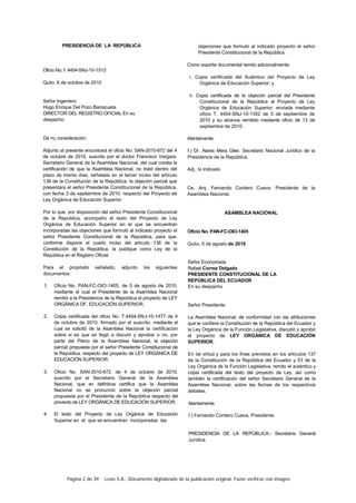 Página 2 de 39 Lexis S.A.: Documento digitalizado de la publicación original. Favor verificar con imagen.
PRESIDENCIA DE LA REPÚBLICA
Oficio No. f. 4454-SNJ-10-1512
Quito. 6 de octubre de 2010
Señor Ingeniero
Hugo Enrique Del Pozo Barrezueta
DIRECTOR DEL REGISTRO OFICIAL En su
despacho
De m¡ consideración:
Adjunto al presente encontrará el oficio No. SAN-2010-672 del 4
de octubre de 2010, suscrito por el doctor Francisco Vergara.
Secretario General de la Asamblea Nacional, del cual consta la
certificación de que la Asamblea Nacional, no trató dentro del
plazo de treinta días, señalado en el tercer inciso del artículo
138 de la Constitución de la República. la objeción parcial que
presentara el señor Presidente Constitucional de la República,
con fecha 3 de septiembre de 2010. respecto del Proyecto de
Ley Orgánica de Educación Superior.
Por lo que. por disposición del señor Presidente Constitucional
de la República, acompaño el texto del Proyecto de Ley
Orgánica de Educación Superior en el que se encuentran
incorporadas las objeciones que formuló al indicado proyecto el
señor Presidente Constitucional de la República, para que.
conforme dispone el cuarto inciso del artículo 138 de la
Constitución de la República, la publique como Ley de la
República en el Registro Oficial.
Para el propósito señalado, adjunto los siguientes
documentos:
1. Oficio No. PAN-FC-OIO-1405. de 5 de agosto de 2010.
mediante el cual el Presidente de la Asamblea Nacional
remitió a la Presidencia de la República el proyecto de LEY
ORGÁNICA DF. EDUCACIÓN SUPERIOR.
2. Copia certificada del oficio No. T.4454-SN.I-10-1477 de 4
de octubre de 2010. firmado por el suscrito. mediante el
cual se solicitó de la Asamblea Nacional la certificación
sobre si es que se llegó a discutir y aprobar o no. por
parte del Pleno de la Asamblea Nacional, la objeción
parcial propuesta por el señor Presidente Constitucional de
la República, respecto del proyecto de LEY ORGÁNICA DE
EDUCACIÓN SUPERIOR.
3. Oficio No. SAN-2010-672. de 4 de octubre de 2010.
suscrito por el Secretario General de la Asamblea
Nacional, que en definitiva certifica que la Asamblea
Nacional no se pronunció sobre la objeción parcial
propuesta por el Presidente de la República respecto del
provecto de LEY ORGÁNICA DE EDUCACIÓN SUPERIOR.
4. El texto del Proyecto de Ley Orgánica de Educación
Superior en el que se encuentran incorporadas las
objeciones que formuló al indicado proyecto el señor
Presidente Constitucional de la República.
Como soporte documental remito adicionalmente:
i. Copia certificada del Auténtico del Proyecto de Ley
Orgánica de Educación Superior: y
ii. Copia certificada de la objeción parcial del Presidente
Constitucional de la República al Proyecto de Ley
Orgánica de Educación Superior, enviada mediante
oficio T. 4454-SNJ-10-1352 de 3 de septiembre de
2010 y su alcance remitido mediante oficio de 13 de
septiembre de 2010.
Atentamente.
f.) Dr. Alexis Mera Giler. Secretario Nacional Jurídico de la
Presidencia de la República.
Adj.: lo indicado
Ce. Arq. Fernando Cordero Cueva. Presidente de la
Asamblea Nacional.
ASAMBLEA NACIONAL
Oficio No. PAN-FC-OIO-1405
Quito, 5 de agosto de 2010
Señor Economista
Rafael Correa Delgado
PRESIDENTE CONSTITUCIONAL DE LA
REPÚBLICA DEL ECUADOR
En su despacho
Señor Presidente:
La Asamblea Nacional, de conformidad con las atribuciones
que le confiere la Constitución de la República del Ecuador y
la Ley Orgánica de la Función Legislativa, discutió y aprobó
el proyecto de LEY ORGÁNICA DE EDUCACIÓN
SUPERIOR.
En tal virtud y para los fines previstos en los artículos 137
de la Constitución de la República del Ecuador y 53 de la
Ley Orgánica de la Función Legislativa, remito el auténtico y
copia certificada del texto del proyecto de Ley. así como
también la certificación del señor Secretario General de la
Asamblea Nacional, sobre las fechas de los respectivos
debates.
Atentamente.
f.) Fernando Cordero Cueva, Presidente.
PRESIDENCIA DE LA REPÚBLICA.- Secretaría General
Jurídica
 