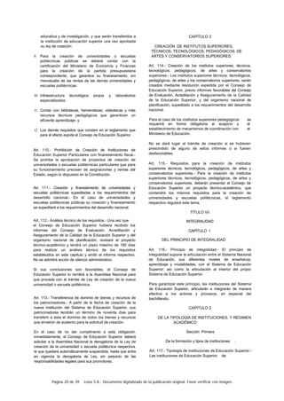 Página 20 de 39 Lexis S.A.: Documento digitalizado de la publicación original. Favor verificar con imagen.
educativa y de investigación, y que serán transferidos a
la institución de educación superior una vez aprobada
su ley de creación:
9. Para la creación de universidades o escuelas
politécnicas públicas se deberá contar con la
certificación del Ministerio de Economía y Finanzas
para la creación de la partida presupuestaria
correspondiente, que garantice su finaneiamiento. sin
menoscabo de las rentas de las demás universidades y
escuelas politécnicas:
10. Infraestructura tecnológica propia y laboratorios
especializados:
11. Contar con bibliotecas, hemerotecas, videotecas y más
recursos técnicos pedagógicos que garanticen un
eficiente aprendizaje: y.
12. Los demás requisitos que consten en el reglamento que
para el efecto expida el Consejo de Educación Superior.
Art. 110.- Prohibición de Creación de Instituciones de
Educación Superior Particulares con finaneiamiento fiscal.-
Se prohibe la aprobación de proyectos de creación de
universidades o escuelas politécnicas particulares que para
su funcionamiento precisen de asignaciones y rentas del
Estado, según lo dispuesto en la Constitución.
Art. 111.- Creación y finaneiamiento de universidades y
escuelas politécnicas supeditadas a los requerimientos del
desarrollo nacional.- En el caso de universidades y
escuelas politécnicas públicas su creación y finaneiamiento
se supeditará a los requerimientos del desarrollo nacional.
Art. 112.- Análisis técnico de los requisitos.- Una vez que
el Consejo de Educación Superior hubiera recibido los
informes del Consejo de Evaluación. Acreditación y
Aseguramiento de la Calidad de la Educación Superior y del
organismo nacional de planificación, revisará el proyecto
técnico-académico y tendrá un plazo máximo de 180 días
para realizar un análisis técnico de los requisitos
establecidos en este capítulo y emitir el informe respectivo.
No se admitirá acción de silencio administrativo.
Si sus conclusiones son favorables, el Consejo de
Educación Superior lo remitirá a la Asamblea Nacional para
que proceda con el trámite de Ley de creación de la nueva
universidad o escuela politécnica.
Art. 113.- Transferencia de dominio de bienes y recursos de
los patrocinadores.- A partir de la fecha de creación de la
nueva institución del Sistema de Educación Superior, sus
patrocinadores tendrán un término de noventa días para
transferir a ésta el dominio de todos los bienes y recursos
que sirvieron de sustento para la solicitud de creación.
En el caso de no dar cumplimento a esta obligación.
inmediatamente, el Consejo de Educación Superior deberá
solicitar a la Asamblea Nacional la derogatoria de la Ley de
creación de la universidad o escuela politécnica respectiva.
la que quedará automáticamente suspendida, hasta que entre
en vigencia la derogatoria de Ley, sin perjuicio de las
responsabilidades legales para sus promotores.
CAPÍTULO 3
CREACIÓN DE INSTITUTOS SUPERIORES,
TÉCNICOS, TECNOLÓGICOS, PEDAGÓGICOS, DE
ARTES Y CONSERVATORIOS SUPERIORES
Art. 114.- Creación de los institutos superiores, técnicos,
tecnológicos, pedagógicos, de artes y conservatorios
superiores.- Los institutos superiores técnicos. tecnológicos,
pedagógicos, de artes y los conservatorios superiores, serán
creados mediante resolución expedida por el Consejo de
Educación Superior, previo informes favorables del Consejo
de Evaluación, Acreditación y Aseguramiento de la Calidad
de la Educación Superior, y del organismo nacional de
planificación, supeditado a los requerimientos del desarrollo
nacional.
Para el caso de los institutos superiores pedagógicos se
requerirá en forma obligatoria el auspicio y el
establecimiento de mecanismos de coordinación con el
Ministerio de Educación.
No se dará lugar al trámite de creación si se hubieren
prescindido de alguno de estos informes o si fueren
desfavorables.
Art. 115.- Requisitos para la creación de institutos
superiores técnicos, tecnológicos, pedagógicos, de artes y
conservatorios superiores.- Para la creación de institutos
superiores técnicos, tecnológicos, pedagógicos, de artes y
conservatorios superiores, deberán presentar al Consejo de
Educación Superior un proyecto técnico-académico, que
contendrá los mismos requisitos para la creación de
universidades y escuelas politécnicas, el reglamento
respectivo regulará este tema.
TÍTULO Vil
INTEGRALIDAD
CAPÍTULO 1
DEL PRINCIPIO DE INTEGRALIDAD
Art. 116.- Principio de integralidad.- El principio de
integralidad supone la articulación entre el Sistema Nacional
de Educación, sus diferentes niveles de enseñanza,
aprendizaje y modalidades, con el Sistema de Educación
Superior; así como la articulación al interior del propio
Sistema de Educación Superior.
Para garantizar este principio, las instituciones del Sistema
de Educación Superior, articularán e integrarán de manera
efectiva a los actores y procesos, en especial del
bachillerato.
CAPITULO 2
DE LA TIPOLOGÍA DE INSTITUCIONES, Y RÉGIMEN
ACADÉMICO
Sección Primera
De la formación y tipos de instituciones ,
Art. 117.- Tipología de instituciones de Educación Superior.-
Las instituciones de Educación Superior de
 