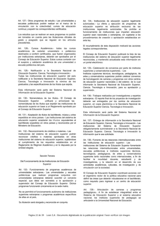 Página 22 de 39 Lexis S.A.: Documento digitalizado de la publicación original. Favor verificar con imagen.
Art. 127.- Otros programas de estudio.- Las universidades y
escuelas politécnicas podrán realizar en el marco de la
vinculación con la colectividad, cursos de educación
continua y expedir los correspondientes certificados.
Los estudios que se realicen en esos programas no podrán
ser tomados en cuenta para las titulaciones oficiales de
grado y posgrado que se regulan en los artículos
precedentes.
Art. 128.- Cursos Académicos.- todos los cursos
académicos de carácter universitario o politécnico
destinados a conferir certificados, que fueren organizados
por instituciones extranjeras, deberán ser aprobados por el
Consejo de Educación Superior. Estos cursos contarán con
el auspicio y validación académica de una universidad o
escuela politécnica del país.
Art. 129.- Notificación a la Secretaría Nacional de
Educación Superior, Ciencia, Tecnología e Innovación.-
Todas las instituciones de educación superior del país
notificarán a la Secretaría Nacional de Educación Superior,
Ciencia, Tecnología e Innovación la nómina de los
graduados y las especificaciones de los títulos que expida.
Esta información será parte del Sistema Nacional de
Información de la Educación Superior.
Art. 130.- Nomenclatura de los títulos.- El Consejo de
Educación Superior unificará y armonizará las
nomenclaturas de los títulos que expidan las instituciones de
educación superior en base a un Reglamento aprobado por
el Consejo de Educación Superior.
Art. 131.- Aceptación de títulos de bachillerato, música y artes
expedidos en otros países.- Las instituciones del sistema de
educación superior aceptarán los títulos equivalentes al
bachillerato expedidos en otros países y reconocidos por el
Ministerio de Educación.
Art. 132.- Reconocimiento de créditos o materias.- Las
Instituciones del sistema de educación superior podrán
reconocer créditos o materias aprobadas en otras
instituciones del sistema de educación superior, sujetándose
al cumplimiento de los requisitos establecidos en el
Reglamento de Régimen Académico y en lo dispuesto por la
entidad elegida.
Sección Tercera
Del Funcionamiento de las Instituciones de Educación
Superior
Art. 133.- Funcionamiento de programas académicos de
universidades extranjeras.- Las universidades y escuelas
politécnicas que realicen programas conjuntos con
universidades extranjeras deberán suscribir un convenio
especial, que debe ser sometido a la aprobación y
supervisión del Consejo de Educación Superior. Dichos
programas funcionarán únicamente en la sede matriz.
No se permitirá el funcionamiento autónomo de instituciones
superiores extranjeras o programas académicos específicos
de ellas en el país.
Su titulación será otorgada y reconocida en conjunto.
Art. 134.- Instituciones de educación superior legalmente
autorizadas.- La oferta y ejecución de programas de
educación superior es atribución exclusiva de las
instituciones legalmente autorizadas. Se prohibe el
funcionamiento de instituciones que impartan educación
superior sean nacionales o extranjeras, sin sujetarse a los
procedimientos de creación o aprobación establecidos en
esta ley.
El incumplimiento de ésta disposición motivará las acciones
legales correspondientes.
El Consejo de Educación Superior publicará la lista de las
instituciones del sistema de educación superior legalmente
reconocidas, y mantendrá actualizada esta información en
un portal electrónico.
Art. 135.- Celebración de convenios por parte de institutos
superiores y conservatorios superiores.- Los
Institutos superiores técnicos, tecnológicos, pedagógicos, de
artes y conservatorios superiores podrán celebrar convenios
de homologación de carreras y programas con otros centros
de educación superior nacionales o del exterior, de lo cual
informarán la Secretaría Nacional de Educación Superior,
Ciencia. Tecnología e Innovación, para su aprobación y
supervisión.
Art. 136.- Trabajos realizados por investigadores y expertos
extranjeros.- El reporte final de los proyectos de investigación
deberán ser entregados por los centros de educación
superior, en copia electrónica a la Secretaría Nacional de
Educación Superior Ciencia, Tecnología e Innovación.
Esta información será parte del Sistema Nacional de
Información de la Educación Superior.
Art. 137.- Entrega de información a la Secretaría Nacional
de Educación Superior, Ciencia, Tecnología e Innovación.- Las
instituciones del Sistema de Educación Superior
obligatoriamente suministrarán a la Secretaría Nacional de
Educación Superior. Ciencia. Tecnología e Innovación la
información que le sea solicitada.
Art. 138.- Fomento de las relaciones interinstitucionales entre
las instituciones de educación superior.- Las
instituciones del Sistema de Educación Superior fomentarán
las relaciones interinstitucionales entre universidades,
escuelas politécnicas e institutos superiores técnicos,
tecnológicos, pedagógicos, de artes y conservatorios
superiores tanto nacionales como internacionales, a fin de
facilitar la movilidad docente, estudiantil y de
investigadores, y la relación en el desarrollo de sus
actividades académicas, culturales, de investigación y de
vinculación con la sociedad.
El Consejo de Educación Superior coordinará acciones con
el organismo rector de la política educativa nacional para
definir las áreas que deberán robustecerse en el bachillerato,
como requisito para ingresar a un centro de educación
superior.
Art. 139.- Articulación de carreras y programas
pedagógicos.- A fin de establecer integralidad entre el
Sistema de Educación Superior y el sistema educativo
nacional, los institutos superiores de pedagogía se
articularán a la Universidad Nacional de Educación.
 