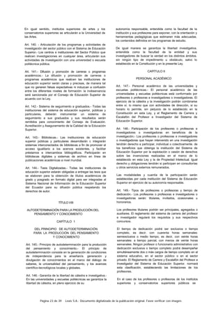 Página 23 de 39 Lexis S.A.: Documento digitalizado de la publicación original. Favor verificar con imagen.
En igual sentido, institutos superiores de artes y los
conservatorios superiores se articularán a la Universidad de
las Artes.
Art. 140. - Articulación de los programas y actividades de
investigación del sector público con el Sistema de Educación
Superior.- Los centros e instituciones del Sector Público que
realicen investigaciones en cualquier área, articularán sus
actividades de investigación con una universidad o escuela
politécnica pública.
Art. 141.- Difusión y promoción de carreras o programas
académicos.- La difusión y promoción de carreras o
programas académicos que realicen las instituciones de
educación superior serán claras y precisas, de manera tal
que no generen falsas expectativas ni induzcan a confusión
entre los diferentes niveles de formación: la inobservancia
será sancionada por el Consejo de Educación Superior de
acuerdo con la Ley.
Art. 142.- Sistema de seguimiento a graduados.- Todas las
instituciones del sistema de educación superior, públicas y
particulares, deberán instrumentar un sistema de
seguimiento a sus graduados y sus resultados serán
remitidos para conocimiento del Consejo de Evaluación.
Acreditación y Aseguramiento de la Calidad de la Educación
Superior.
Art. 143.- Bibliotecas.- Las instituciones de educación
superior públicas y particulares desarrollarán c integrarán
sistemas interconectados de bibliotecas a fin de promover el
acceso igualitario a los acervos existentes, y facilitar
préstamos e intercambios bibliográficos. Participarán en
bibliotecas digitales y sistemas de archivo en línea de
publicaciones académicas a nivel mundial.
Art. 144.- Tesis Digitalizadas.- Todas las instituciones de
educación superior estarán obligadas a entregar las tesis que
se elaboren para la obtención de títulos académicos de
grado y posgrado en formato digital para ser integradas al
Sistema Nacional de Información de la Educación Superior
del Ecuador para su difusión pública respetando los
derechos de autor.
TÍTULO VIII
AUTODETERMINACIÓN PARA LA PRODUCCIÓN DEL
PENSAMIENTO Y CONOCIMIENTO
CAPÍTULO 1
DEL PRINCIPIO DE AUTODETERMINACIÓN
PARA LA PRODUCCIÓN DEL PENSAMIENTO
Y CONOCIMIENTO
Art. 145.- Principio de autodeterminación para la producción
del pensamiento y conocimiento.- El principio de
autodeterminación consiste en la generación de condiciones
de independencia para la enseñan/a. generación y
divulgación de conocimientos en el marco del diálogo de
saberes, la universalidad del pensamiento, y los avances
científico-tecnológicos locales y globales.
Art. 146.- Garantía de la libertad de cátedra e investigativa.-
En las universidades y escuelas politécnicas se garantiza la
libertad de cátedra, en pleno ejercicio de su
autonomía responsable, entendida como la facultad de la
institución y sus profesores para exponer, con la orientación y
herramientas pedagógicas que estimaren más adecuadas.
los contenidos definidos en los programas de estudio.
De igual manera se garantiza la libertad investigativa.
entendida como la facultad de la entidad y sus
investigadores de buscar la verdad en los distintos ámbitos.
sin ningún tipo de impedimento u obstáculo, salvo lo
establecido en la Constitución y en la presente Ley.
CAPÍTULO II
PERSONAL ACADÉMICO
Art. 147.- Personal académico de las universidades y
escuelas politécnicas.- El personal académico de las
universidades y escuelas politécnicas está conformado por
profesores o profesoras e investigadores o investigadoras. El
ejercicio de la cátedra y la investigación podrán combinarse
entre sí. lo mismo que con actividades de dirección, si su
horario lo permite, sin perjuicio de lo establecido en la
Constitución en esta Ley, y el Reglamento de Carrera y
Escalafón del Profesor e Investigador del Sistema de
Educación Superior.
Art. 148.- Participación de los profesores o profesoras e
investigadores o investigadoras en beneficios de la
investigación.- Los profesores o profesoras e investigadores
o investigadoras que hayan intervenido en una investigación
tendrán derecho a participar, individual o colectivamente. de
los beneficios que obtenga la institución del Sistema de
Educación Superior por la explotación o cesión de derechos
sobre las invenciones realizadas en el marco de lo
establecido en esta Ley y la de Propiedad Intelectual. Igual
derecho y obligaciones tendrán si participan en consultorías
u otros servicios externos remunerados.
Las modalidades y cuantía de la participación serán
establecidas por cada institución del Sistema de Educación
Superior en ejercicio de su autonomía responsable.
Art. 149.- Tipos de profesores o profesoras y tiempo de
dedicación.- Los profesores o profesoras e investigadores o
investigadoras serán: titulares, invitados, ocasionales u
honorarios.
Los profesores titulares podrán ser principales, agregados o
auxiliares. El reglamento del sistema de carrera del profesor
e investigador regulará los requisitos y sus respectivos
concursos.
El tiempo de dedicación podrá ser exclusiva o tiempo
completo, es decir, con cuarenta horas semanales:
semiexclusiva o medio tiempo, es decir, con veinte horas
semanales: a tiempo parcial, con menos de veinte horas
semanales. Ningún profesor o funcionario administrativo con
dedicación exclusiva o tiempo completo podrá desempeñar
simultáneamente dos o más cargos de tiempo completo en el
sistema educativo, en el sector público o en el sector
privado. El Reglamento de Carrera y Escalafón del Profesor e
Investigador del Sistema de Educación Superior. normará
esta clasificación, estableciendo las limitaciones de los
profesores.
En el caso de los profesores o profesoras de los institutos
superiores y conservatorios superiores públicos se
 