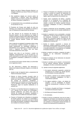 Página 26 de 39 Lexis S.A.: Documento digitalizado de la publicación original. Favor verificar con imagen.
Ministro que dirija el Sistema Educativo Nacional o su
delegado: el Ministro que dirija la Política de Producción
o su delegado:
b) Seis académicos elegidos por concurso público de
merecimientos y oposición. Estos seis integrantes
deberán cumplir los mismos requisitos necesarios para
ser Rector universitario o politécnico: y.
c) Un representante de las y los estudiantes que participará
en las sesiones con voz.
El Presidente del Consejo será elegido de entre sus
miembros, por la mayoría de sus integrantes con derecho a
voto. El Presidente del Consejo tendrá voto dirimente.
Art. 168.- Elección de los miembros del Consejo de
Educación Superior.- Los seis académicos que integran el
Consejo de Educación Superior serán seleccionados a través
del concurso público de méritos y oposición, organizado por
el Consejo Nacional Electoral. Contará con veeduría
ciudadana.
Para su selección se respetarán los siguientes criterios: áreas
de conocimiento, equilibrio territorial y de género; y no
podrán posesionarse las autoridades académicas y
administrativas de los organismos o instituciones objeto del
control y regulación del sistema, salvo que hayan
renunciado previamente a esos cargos.
Durarán cinco años en sus funciones y podrán ser
reelegidos, consecutivamente o no. por una sola vez. y no
podrán desempeñar otro cargo público excepto la cátedra o
la investigación universitaria o politécnica si su horario lo
permite.
Los miembros del Consejo cobrarán dietas, de conformidad
con el reglamento interno.
Art. 169.- Atribuciones y deberes.- Son atribuciones y
deberes del Consejo de Educación Superior, en el ámbito de
esta Ley:
a) Aprobar el plan de desarrollo interno y proyecciones del
Sistema de Educación Superior;
b) Elaborar el informe favorable vinculante sobre la
creación de universidades y escuelas politécnicas que
tendrá como base los informes favorables y obligatorios
del Consejo de Evaluación. Acreditación y
Aseguramiento de la Calidad de la Educación Superior
y de la Secretaría Técnica del Consejo Nacional de
Planificación, según los requisitos establecidos en la
presente Ley;
c) Proponer a la Asamblea Nacional la derogatoria de la
Ley o Decreto Ley de creación de universidades y
escuelas politécnicas, que tendrá como base los
informes del Consejo de Evaluación. Acreditación y
Aseguramiento de la Calidad de la Educación Superior;
d) Proponer al Presidente de la República la derogatoria
del decreto ejecutivo de creación de universidades y
escuelas politécnicas, que tendrá como base el informe
del Consejo de Evaluación. Acreditación y Aseguramiento
de la Calidad de la Educación Superior;
e) Proponer al Presidente de la República la denuncia del
acuerdo o convenio de creación de instituciones de
educación superior creadas por estos instrumentos
legales, según las disposiciones de la presente Ley;
f) Expedir, previo cumplimiento del trámite y requisitos
previstos en la Constitución de la República del
Ecuador y en la presente Ley. las resoluciones de
creación y extinción de institutos superiores técnicos,
tecnológicos, pedagógicos, de artes y conservatorios
superiores:
g) Aprobar la intervención de las universidades y escuelas
politécnicas por alguna de las causales establecidas en
esta Ley;
h) Aprobar la suspensión de las universidades y escuelas
politécnicas, en base al informe emitido por el Consejo
de Evaluación, Acreditación y Aseguramiento de
Calidad de la Educación Superior por alguna de las
causales establecidas en esta Ley. sin perjuicio de lo
establecido en el artículo 201:
i) Aprobar la creación, suspensión o clausura de
extensiones, unidades académicas o similares, así como
de la creación de programas y carreras de universidades
y escuelas politécnicas, y los programas en modalidad
de estudios previstos en la presente Ley:
j) Aprobar la creación de carreras y programas de grado y
posgrado en las instituciones universitarias y
politécnicas;
k) Aprobar los estatutos de las instituciones de educación
superior y sus reformas;
1) Aprobar la normativa para la creación y funcionamiento
de los institutos superiores técnicos, tecnológicos,
pedagógicos, de artes y conservatorios superiores:
m) Aprobar al menos los siguientes reglamentos:
1.- De creación, intervención, suspensión y solicitud de
derogatoria de Ley. decreto Ley, decreto ejecutivo,
de universidades y escuelas politécnicas:
2.- De creación y extinción de los institutos superiores
técnicos, tecnológicos, pedagógicos, de artes y
conservatorios superiores:
3.- De régimen académico y títulos, y de régimen de
posgrado; y de las modalidades de estudios:
presencial, semipresencial. a distancia, en línea y
otros;
4.- De Carrera y Escalafón del Profesor e Investigador
del Sistema de Educación Superior:
5.- Del Sistema de Evaluación Estudiantil; y,
6.- De doctorados.
n) Aprobar la fórmula de distribución anual de las rentas o
asignaciones del Estado a las instituciones de educación
superior y de los incrementos si es que los hubiere, las
que constarán en el Presupuesto General del Estado, de
acuerdo a los lineamientos de la presente Ley;
 