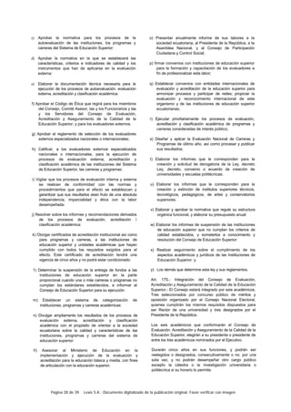 Página 28 de 39 Lexis S.A.: Documento digitalizado de la publicación original. Favor verificar con imagen.
c) Aprobar la normativa para los procesos de la
autoevaluación de las instituciones, los programas y
carreras del Sistema de Educación Superior:
d) Aprobar la normativa en la que se establecerá las
características, criterios e indicadores de calidad y los
instrumentos que han de aplicarse en la evaluación
externa:
e) Elaborar la documentación técnica necesaria para la
ejecución de los procesos de autoevaluación. evaluación
externa, acreditación y clasificación académica:
f) Aprobar el Código de Ética que regirá para los miembros
del Consejo, Comité Asesor, las y los Funcionarios y las
y los Servidores del Consejo de Evaluación,
Acreditación y Aseguramiento de la Calidad de la
Educación Superior, y para los evaluadores externos.
g) Aprobar el reglamento de selección de los evaluadores
externos especializados nacionales o internacionales;
h) Calificar, a los evaluadores externos especializados
nacionales o internacionales, para la ejecución de
procesos de evaluación externa, acreditación y
clasificación académica de las instituciones del Sistema
de Educación Superior, las carreras y programas:
i) Vigilar que los procesos de evaluación interna y externa
se realicen de conformidad con las normas y
procedimientos que para el efecto se establezcan y
garantizar que sus resultados sean fruto de una absoluta
independencia, imparcialidad y ética con la labor
desempeñada:
j) Resolver sobre los informes y recomendaciones derivados
de los procesos de evaluación, acreditación 
clasificación académica:
k) Otorgar certificados de acreditación institucional así como
para programas y carreras, a las instituciones de
educación superior y unidades académicas que hayan
cumplido con todos los requisitos exigidos para el
efecto. Este certificado de acreditación tendrá una
vigencia de cinco años y no podrá estar condicionado:
1) Determinar la suspensión de la entrega de fondos a las
instituciones de educación superior en la parte
proporcional cuando una o más carreras o programas no
cumplan los estándares establecidos, e informar al
Consejo de Educación Superior para su ejecución:
m) Establecer un sistema de categorización de
instituciones, programas y carreras académicas:
n) Divulgar ampliamente los resultados de los procesos de
evaluación externa, acreditación y clasificación
académica con el propósito de orientar a la sociedad
ecuatoriana sobre la calidad y características de las
instituciones, programas y carreras del sistema de
educación superior:
ñ) Asesorar al Ministerio de Educación en la
implementación y ejecución de la evaluación y
acreditación para la educación básica y media, con fines
de articulación con la educación superior;
o) Presentar anualmente informe de sus labores a la
sociedad ecuatoriana, al Presidente de la República, a la
Asamblea Nacional, y al Consejo de Participación
Ciudadana y Control Social;
p) firmar convenios con instituciones de educación superior
para la formación y capacitación de los evaluadores a
fin de profesionalizar esta labor;
q) Establecer convenios con entidades internacionales de
evaluación y acreditación de la educación superior para
armonizar procesos y participar de redes; propiciar la
evaluación y reconocimiento internacional de este
organismo y de las instituciones de educación superior
ecuatorianas;
r) Ejecutar prioritariamente los procesos de evaluación,
acreditación y clasificación académica de programas y
carreras consideradas de interés público;
s) Diseñar y aplicar la Evaluación Nacional de Carreras y
Programas de último año, así como procesar y publicar
sus resultados;
t) Elaborar los informes que le corresponden para la
creación y solicitud de derogatoria de la Ley. decreto
Ley, decreto, convenio o acuerdo de creación de
universidades y escuelas politécnicas:
u) Elaborar los informes que le corresponden para la
creación y extinción de institutos superiores técnicos,
tecnológicos, pedagógicos, de artes y conservatorios
superiores:
v) Elaborar y aprobar la normativa que regule su estructura
orgánica funcional, y elaborar su presupuesto anual:
w) Elaborar los informes de suspensión de las instituciones
de educación superior que no cumplan los criterios de
calidad establecidos, y someterlos a conocimiento y
resolución del Consejo de Educación Superior:
x) Realizar seguimiento sobre el cumplimiento de los
aspectos académicos y jurídicos de las Instituciones de
Educación Superior: y.
y) Los demás que determine esta ley y sus reglamentos.
Art. 175.- Integración del Consejo de Evaluación,
Acreditación y Aseguramiento de la Calidad de la Educación
Superior.- El Consejo estará integrado por seis académicos.
Tres seleccionados por concurso público de méritos y
oposición organizado por el Consejo Nacional Electoral,
quienes cumplirán los mismos requisitos dispuestos para
ser Rector de una universidad y tres designados por el
Presidente de la República.
Los seis académicos que conformarán el Consejo de
Evaluación. Acreditación y Aseguramiento de la Calidad de la
Educación Superior, elegirán a su presidenta o presidente de
entre los tres académicos nominados por el Ejecutivo.
Durarán cinco años en sus funciones, y podrán ser
reelegidos o designados, consecutivamente o no. por una
sola vez, y no podrán desempeñar otro cargo público
excepto la cátedra o la investigación universitaria o
politécnica si su horario lo permite.
 