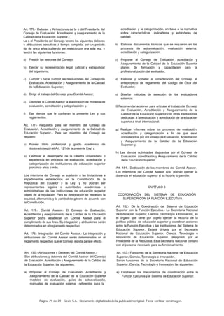 Página 29 de 39 Lexis S.A.: Documento digitalizado de la publicación original. Favor verificar con imagen.
Art. 176.- Deberes y Atribuciones de la o del Presidente del
Consejo de Evaluación, Acreditación y Aseguramiento de la
Calidad de la Educación Superior.-
La o el Presidente del Consejo tendrá los siguientes deberes
y atribuciones ejecutivas a tiempo completo, por un período
fijo de cinco años pudiendo ser reelecto por una sola vez. y
tendrá las siguientes funciones:
a) Presidir las sesiones del Consejo;
b) Ejercer su representación legal, judicial y extrajudicial
del organismo;
c) Cumplir y hacer cumplir las resoluciones del Consejo de
Evaluación. Acreditación y Aseguramiento de la Calidad
de la Educación Superior;
d) Dirigir el trabajo del Consejo y su Comité Asesor;
e) Disponer al Comité Asesor la elaboración de modelos de
evaluación, acreditación y categorización: y.
f) Eas demás que le confieran la presente Ley y sus
reglamentos.
Art. 177.- Requisitos para ser miembro del Consejo de
Evaluación, Acreditación y Aseguramiento de la Calidad de
Educación Superior.- Para ser miembro del Consejo se
requiere:
a) Poseer título profesional y grado académico de
doctorado según el Art. 121 de la presente Eey: y.
b) Certificar el desempeño de la cátedra universitaria o
experiencia en procesos de evaluación, acreditación y
categorización de instituciones de educación superior
por cinco años o más.
Los miembros del Consejo se sujetarán a las limitaciones e
impedimentos establecidos en la Constitución de la
República del Ecuador y la Ley. y no podrán ser
representantes legales o autoridades académicas o
administrativas de las instituciones de educación superior
objeto de la regulación. Para su designación se respetará la
equidad, alternancia y la paridad de género de acuerdo con
la Constitución.
Art. 178.- Comité Asesor.- El Consejo de Evaluación.
Acreditación y Aseguramiento de la Calidad de la Educación
Superior podrá establecer un Comité Asesor para el
cumplimiento de sus fines. Su integración y atribuciones serán
determinados en el reglamento respectivo.
Art. 179.- Integración del Comité Asesor.- La integración y
atribuciones del Comité Asesor serán determinados en el
reglamento respectivo que el Consejo expida para el efecto.
Art. 180.- Atribuciones y Deberes del Comité Asesor.-
Son atribuciones y deberes del Comité Asesor del Consejo
de Evaluación. Acreditación y Aseguramiento de la Calidad de
la Educación Superior, las siguientes:
a) Proponer al Consejo de Evaluación. Acreditación y
Aseguramiento de la Calidad de la Educación Superior
modelos de evaluación, guías de autoevaluación,
manuales de evaluación extema, referentes para la
acreditación y la categorización. en base a la normativa
sobre características, indicadores y estándares de
calidad:
b) Elaborar documentos técnicos que se requieran en los
procesos de autoevaluación, evaluación externa.
acreditación y categorización:
c) Proponer al Consejo de Evaluación, Acreditación y
Aseguramiento de la Calidad de la Educación Superior
planes de formación y capacitación para la
profesional¡zación del evaluador;
d) Elaborar y someter a consideración del Consejo el
anteproyecto de reglamento del Código de Ética del
Evaluador;
e) Diseñar métodos de selección de los evaluadores
externos:
0 Recomendar acciones para articular el trabajo del Consejo
de Evaluación, Acreditación y Aseguramiento de la
Calidad de la Educación Superior con otras instituciones
dedicadas a la evaluación y acreditación de la educación
superior a nivel internacional:
g) Realizar informes sobre los procesos de evaluación.
acreditación y categorización a fin de que sean
considerados por el Consejo de Evaluación. Acreditación
y Aseguramiento de la Calidad de la Educación
Superior: y.
h) Las demás actividades dispuestas por el Consejo de
Evaluación. Acreditación y Aseguramiento de la Calidad
de la Educación Superior.
Art. 181.- Dedicación de los miembros del Comité Asesor.-
Los miembros del Comité Asesor sólo podrán ejercer la
docencia en educación superior si su horario lo permite.
CAPÍTULO 3
COORDINACIÓN DEL SISTEMA DE EDUCACIÓN
SUPERIOR CON LA FUNCIÓN EJECUTIVA
Art. 182.- De la Coordinación del Sistema de Educación
Superior con la Función Ejecutiva.- La Secretaría Nacional
de Educación Superior, Ciencia. Tecnología e Innovación, es
el órgano que tiene por objeto ejercer la rectoría de la
política pública de educación superior y coordinar acciones
entre la Función Ejecutiva y las instituciones del Sistema de
Educación Superior. Estará dirigida por el Secretario
Nacional de Educación Superior. Ciencia. Tecnología e
Innovación de Educación Superior. designado por el
Presidente de la República. Esta Secretaría Nacional contará
con el personal necesario para su funcionamiento.
Art. 183.- Funciones de la Secretaría Nacional de Educación
Superior, Ciencia, Tecnología e Innovación.-
Serán funciones de la Secretaría Nacional de Educación
Superior. Ciencia. Tecnología e Innovación, las siguientes:
a) Establecer los mecanismos de coordinación entre la
Función Ejecutiva y el Sistema de Educación Superior;
 
