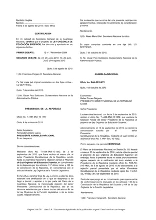 Página 3 de 39 Lexis S.A.: Documento digitalizado de la publicación original. Favor verificar con imagen.
Recibido: Ilegible
Nombre: ..................................................
Fecha: 5 de agosto del 2010.- llora: I8h03
CERTIFICACIÓN
En mi calidad de Secretario General de la Asamblea
Nacional, certifico que el proyecto de LEY ORGÁNICA DE
EDUCACIÓN SUPERIOR, fue discutido y aprobado en las
siguientes techas:
PRIMER DEBATE: 12 y 17-Noviembre-2009
SEGUNDO DEBATE: 22. 24. 29-.junio-2010: 13. 20-.julio-
2010 y 04-Agosto-2010
Quito. 5 de agosto de 2010
f.) Dr. Francisco Vergara O. Secretario General.
Fs. fiel copia del original constantes en dos fojas útiles.-
LO CERTIFICO.
Quito. 7 de octubre del 2010.
f.) Ab. Oscar Pico Solórzano. Subsecretario Nacional de la
Administración Pública.
PRESIDENCIA DE LA REPÚBLICA
Oficio No. T.4454-SN.I-10-1477
Quito. 4 de octubre de 2010
Señor Arquitecto
Fernando Cordero Cueva
PRESIDENTE ASAMBLEA NACIONAL
En su despacho
De mis consideraciones:
Mediante oficio No. T.4454-SN.I-10-1352. de 3 de
septiembre del 2010. que fuera recibido el mismo dia. el
señor Presidente Constitucional de la República remitió
hasta la Asamblea Nacional la objeción parcial al Proyecto
de Ley Orgánica de Educación Superior, en cumplimiento
de lo dispuesto por los artículos 137 último inciso y 138 de
la Constitución de la República, en concordancia con el
artículo 64 de la Ley Orgánica de la Función Legislativa.
En tal virtud, para los fines de Ley. solicito a usted se sirva
extender una certificación de la que se desprenda si se
llegó a discutir y aprobar o no por parte del Pleno de la
Asamblea Nacional, la mencionada objeción del señor
Presidente Constitucional de la República, sea en los
términos establecidos por el tercer inciso del artículo 64 de
la Ley Orgánica de la Función Legislativa, o de su inciso
cuarto. respectivamente.
Por la atención que se sirva dar a la presente, anticipo mis
agradecimientos. reiterando mi sentimiento de consideración
y estima.
Atentamente.
f.) Dr. Alexis Mera Giler. Secretario Nacional Jurídico.
Es copia compulsa constante en una foja útil.- LO
CERTIFICO.
Quito. 7 de octubre del 2010.
f.) Ab. Osear Pico Solórzano. Subsecretario Nacional de la
Administración Pública.
ASAMBLEA NACIONAL
Oficio No. SAN-2010-672
Quito, 4 de octubre de 2010
Economista
Rafael Correa Delgado
PRESIDENTE CONSTITUCIONAL DE LA REPÚBLICA
Ciudad
Señor Presidente:
La Asamblea Nacional, con fecha 3 de septiembre de 2010.
recibió el oficio No. T.4454-SN.I-10-1352. que contiene la
Objeción Parcial del señor Presidente de la República al
proyecto de Ley Orgánica de Educación Superior.
Adicionalmente. el 13 de septiembre de 2010. se recibió la
comunicación suscrita por el señor
Presidente
Constitucional de la República, mediante el cual remitió un
alcance al oficio No. T.4454-SNJ-10-1352.
Por lo expuesto, me permito CERTIFICAR:
El Pleno de la Asamblea Nacional, en Sesión So. 59, llevada
a cabo el 27 de septiembre de 2010. ¡rato la objeción parcial
al proyecto de Ley Orgánica de Educación Superior: sin
embargo, hasta la presente lecha no existe pronunciamiento
alguno respecto de la ratificación del texto enviado a la
Presidencia de la República mediante oficio So. PAS-FC-
010-1405, de 5 de agosto de 2010; ni del allanamiento a la
objeción parcial presentada por el señor Presidente
Constitucional de la República mediante ojicio So. T.4454-
SSJ-lfl-l352. de 3 de septiembre de 2010.
Particular que pongo en su conocimiento, para que se actúe
de conformidad con lo dispuesto en los artículos 138 de la
Constitución de la República del Ecuador y 64 de la Ley
Orgánica de la Función Legislativa.
Atentamente.
f.) Dr. Francisco Vergara O.. Secretario General.
 