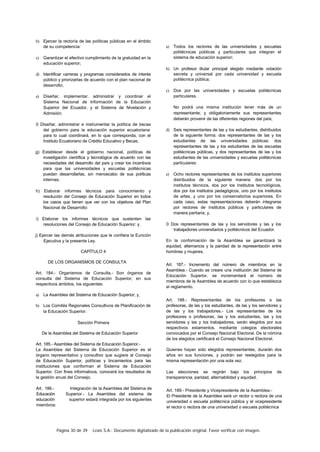 Página 30 de 39 Lexis S.A.: Documento digitalizado de la publicación original. Favor verificar con imagen.
b) Ejercer la rectoría de las políticas públicas en el ámbito
de su competencia:
c) Garantizar el efectivo cumplimiento de la gratuidad en la
educación superior;
d) Identificar carreras y programas considerados de interés
público y priorizarlas de acuerdo con el plan nacional de
desarrollo;
e) Diseñar, implementar. administrar y coordinar el
Sistema Nacional de Información de la Educación
Superior del Ecuador, y el Sistema de Nivelación y
Admisión;
0 Diseñar, administrar e instrumentar la política de becas
del gobierno para la educación superior ecuatoriana:
para lo cual coordinará, en lo que corresponda, con el
Instituto Ecuatoriano de Crédito Educativo y Becas;
g) Establecer desde el gobierno nacional, políticas de
investigación científica y tecnológica de acuerdo con las
necesidades del desarrollo del país y crear los incentivos
para que las universidades y escuelas politécnicas
puedan desarrollarlas, sin menoscabo de sus políticas
internas;
h) Elaborar informes técnicos para conocimiento y
resolución del Consejo de Educación Superior en todos
los casos que tienen que ver con los objetivos del Plan
Nacional de Desarrollo:
i) Elaborar los informes técnicos que sustenten las
resoluciones del Consejo de Educación Superior: y.
j) Ejercer las demás atribuciones que le confiera la Eunción
Ejecutiva y la presente Ley.
CAPÍTULO 4
DE LOS ORGANISMOS DE CONSULTA
Art. 184.- Organismos de Consulta.- Son órganos de
consulta del Sistema de Educación Superior, en sus
respectivos ámbitos, los siguientes:
a) La Asamblea del Sistema de Educación Superior; y,
b) Los Comités Regionales Consultivos de Planificación de
la Educación Superior.
Sección Primera
De la Asamblea del Sistema de Educación Superior
Art. 185.- Asamblea del Sistema de Educación Superior.-
La Asamblea del Sistema de Educación Superior es el
órgano representativo y consultivo que sugiere al Consejo
de Educación Superior, políticas y lincamientos para las
instituciones que conforman el Sistema de Educación
Superior. Con fines informativos, conocerá los resultados de
la gestión anual del Consejo.
Art. 186.- Integración de la Asamblea del Sistema de
Educación Superior.- La Asamblea del sistema de
educación superior estará integrada por los siguientes
miembros:
a) Todos los rectores de las universidades y escuelas
politécnicas públicas y particulares que integran el
sistema de educación superior;
b) Un profesor titular principal elegido mediante votación
secreta y universal por cada universidad y escuela
politécnica pública;
c) Dos por las universidades y escuelas politécnicas
particulares.
No podrá una misma institución tener más de un
representante; y obligatoriamente sus representantes
deberán provenir de las diferentes regiones del país;
d) Seis representantes de las y los estudiantes, distribuidos
de la siguiente forma: dos representantes de las y los
estudiantes de las universidades públicas: dos
representantes de las y los estudiantes de las escuelas
politécnicas públicas, y dos representantes de las y los
estudiantes de las universidades y escuelas politécnicas
particulares:
e) Ocho rectores representantes de los institutos superiores
distribuidos de la siguiente manera: dos por los
institutos técnicos, dos por los institutos tecnológicos,
dos por los institutos pedagógicos, uno por los institutos
de artes, y uno por los conservatorios superiores. En
cada caso, estas representaciones deberán integrarse
por rectores de institutos públicos y particulares de
manera paritaria; y,
0 Dos representantes de las y los servidores y las y los
trabajadores universitarios y politécnicos del Ecuador.
En la conformación de la Asamblea se garantizará la
equidad, alternancia y la paridad de la representación entre
hombres y mujeres.
Art. 187.- Incremento del número de miembros en la
Asamblea.- Cuando se creare una institución del Sistema de
Educación Superior, se incrementará el número de
miembros de la Asamblea de acuerdo con lo que establezca
el reglamento.
Art. 188.- Representantes de los profesores o las
profesoras, de las y los estudiantes, de las y los servidores y
de las y los trabajadores.- Los representantes de los
profesores o profesoras, las y los estudiantes, las y los
servidores y las y los trabajadores, serán elegidos por sus
respectivos estamentos. mediante colegios electorales
convocados por el Consejo Nacional Electoral. De la nómina
de los elegidos certificará el Consejo Nacional Electoral.
Quienes hayan sido elegidos representantes, durarán dos
años en sus funciones, y podrán ser reelegidos para la
misma representación por una sola vez.
Las elecciones se regirán bajo los principios de
transparencia, paridad, alternabilidad y equidad.
Art. 189.- Presidente y Vicepresidente de la Asamblea.-
El Presidente de la Asamblea será un rector o rectora de una
universidad o escuela politécnica pública y el vicepresidente
el rector o rectora de una universidad o escuela politécnica
 