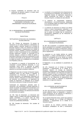 Página 32 de 39 Lexis S.A.: Documento digitalizado de la publicación original. Favor verificar con imagen.
e) Proponer modalidades de articulación entre las
instituciones de educación superior y el sector social.
productivo y privado regional.
TÍTULO X
DE LOS PROCESOS DE INTERVENCIÓN,
SUSPENSIÓN Y EXTINCIÓN A LAS
UNIVERSIDADES Y ESCUELAS POLITÉCNICAS
CAPÍTULO 1
DE LA INTERVENCIÓN A LAS UNIVERSIDADES Y
ESCUELAS POLITÉCNICAS
Sección Primera
Del Procedimiento de Intervención a las universidades y
escuelas politécnicas
Art. 197.- Proceso de intervención.- El proceso de
intervención es una medida académica y administrativa, de
carácter cautelar y temporal, resuelta por el Consejo de
Educación Superior en base a los informes del Consejo de
Evaluación. Acreditación y Aseguramiento de la Calidad de
Educación Superior, tendiente a solucionar problemas que
atenten el normal Funcionamiento de las universidades y
escuelas politécnicas: mantener la continuidad de los
procesos; asegurar y preservar la calidad de gestión y.
precautelar el patrimonio institucional, garantizando con ello
el derecho irrenunciable de las personas a una educación
de calidad de acuerdo con lo establecido en la Constitución
de la República y esta Ley.
La intervención no suspende el funcionamiento de la
universidad o escuela politécnica intervenida, ni a sus
autoridades, busca elevar la capacidad de gestión
institucional a través de la normalización, evitando los
perjuicios a la comunidad universitaria o politécnica.
El Reglamento que dicte el Consejo de Educación Superior.
establecerá dentro de este proceso lo siguiente: el
procedimiento de intervención: la designación de la
comisión interventora y de fortalecimiento institucional, sus
funciones, deberes y atribuciones: las atribuciones y deberes
del interventor, sus prohibiciones y el seguimiento del
proceso de intervención. La designación de la Comisión
interventora la efectuará el Consejo de Educación Superior.
Contemplará las disposiciones generales sobre la
intervención a las universidades o escuelas politécnicas, el
período de duración, las autorizaciones del interventor en el
campo académico, administrativo y económico financiero.
los mecanismos de apelación a las decisiones del interventor
y la terminación de su gestión.
Art. 198.- Tipos de intervención.- La intervención será
integral o parcial. La integral cubre todos los aspectos de la
gestión universitaria, y la parcial cubre las áreas
administrativa, económica-financiera o académica, en
función de la problemática identificada.
Art. 199.- Causales de intervención.- Son causales de
intervención:
a) La violación o el incumplimiento de las disposiciones de
la Constitución de la República, de la presente Ley. su
Reglamento General, los reglamentos, resoluciones y
demás normatividad que expida el Consejo de
Educación Superior, y el estatuto de cada institución;
b) La existencia de irregularidades académicas,
administrativas o económico-financieras, establecidas
en la normatividad vigente que atenten contra el normal
funcionamiento institucional;
c) La existencia de situaciones de violencia que atenten
contra el normal funcionamiento institucional y los
derechos de la comunidad universitaria o politécnica,
que no puedan ser resueltas bajo los mecanismos y
procedimientos establecidos por las instituciones de
educación superior.
CAPÍTULO 2
DE LA SUSPENSIÓN DE UNIVERSIDADES Y
ESCUELAS POLITÉCNICAS
Art. 200.- De la suspensión.- La suspensión implica el cese
total de actividades de la universidad o escuela politécnica y
deriva del resultado del proceso de intervención cuando a
partir de éste, no se han identificado condiciones favorables
para su regularización.
La suspensión es una medida definitiva de carácter
administrativo y conlleva automáticamente el trámite de
solicitud de la derogatoria de su Ley. decreto Ley, decreto,
convenio o acuerdo de creación de conformidad con lo
establecido en la presente Ley.
El Reglamento a la Ley establecerá el procedimiento de
suspensión.
Art. 201.- Suspensión por el Consejo de Evaluación,
Acreditación y Aseguramiento de la Calidad de la
Educación Superior.- El Consejo de Evaluación.
Acreditación y Aseguramiento de la Calidad de la Educación
Superior, podrá suspender a las instituciones del sistema de
educación superior, en base a sus atribuciones y funciones
de acreditación y aseguramiento de calidad. cuando éstas
incumplan con sus obligaciones de aseguramiento de la
calidad. Para el efecto, se observará el procedimiento
establecido en el reglamento respectivo.
CAPÍTULO 3
DE LA EXTINCIÓN DE INSTITUCIONES DE
EDUCACIÓN SUPERIOR
Art. 202.- De la extinción.- La extinción de una universidad o
escuela politécnica implica su desaparición, y requiere el
previo cumplimiento de las instancias de intervención y
suspensión establecidas en la presente ley.
No se requerirá intervención previa, cuando haya operado la
suspensión dispuesta por el Consejo de Evaluación,
Acreditación y Aseguramiento de la Calidad de la
Educación Superior.
La extinción de los institutos superiores técnicos,
tecnológicos, pedagógicos, de artes y conservatorios
 