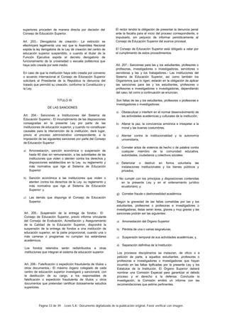 Página 33 de 39 Lexis S.A.: Documento digitalizado de la publicación original. Favor verificar con imagen.
superiores proceden de manera directa por decisión del
Consejo de Educación Superior.
Art. 203.- Derogatoria de creación.- La extinción se
efectivizará legalmente una vez que la Asamblea Nacional
expida la ley derogatoria de la Ley de creación del centro de
educación superior suspendido, o cuando el titular de la
Función Ejecutiva expida el decreto derogatorio de
funcionamiento de la universidad o escuela politécnica que
haya sido creada por este medio.
En caso de que la institución haya sido creada por convenio
o acuerdo internacional el Consejo de Educación Superior
solicitará al Presidente de la República la denuncia del
tratado que permitió su creación, conforme la Constitución y
la Ley.
TITULO XI
DE LAS SANCIONES
Art. 204.- Sanciones a Instituciones del Sistema de
Educación Superior.- El incumplimiento de las disposiciones
consagradas en la presente Ley por parte de las
instituciones de educación superior, y cuando no constituyan
causales para la intervención de la institución, dará lugar,
previo el proceso administrativo correspondiente, a la
imposición de las siguientes sanciones por parte del Consejo
de Educación Superior:
a) Amonestación, sanción económica o suspensión de
hasta 60 días sin remuneración, a las autoridades de las
instituciones que violen o atenten contra los derechos y
disposiciones establecidos en la Ley. su reglamento y
más normativa que rige al Sistema de Educación
Superior:
b) Sanción económica a las instituciones que violen o
atenten contra los derechos de la Ley. su reglamento y
más normativa que rige al Sistema de Educación
Superior: y.
c) Las demás que disponga el Consejo de Educación
Superior.
Art. 205.- Suspensión de la entrega de fondos.- El
Consejo de Educación Superior, previo informe vinculante
del Consejo de Evaluación. Acreditación y Aseguramiento
de la Calidad de la Educación Superior, dispondrá la
suspensión de la entrega de fondos a una institución de
educación superior, en la parte proporcional, cuando una o
más carreras o programas no cumplan los estándares
académicos.
Los fondos retenidos serán redistribuidos a otras
instituciones que integran el sistema de educación superior.
Art. 206.- Falsificación o expedición fraudulenta de títulos u
otros documentos.- El máximo órgano colegiado de cada
centro de educación superior investigará y sancionará, con
la destitución de su cargo, a los responsables de
falsificación o expedición fraudulenta de títulos u otros
documentos que pretendan certificar dolosamente estudios
superiores.
El rector tendrá la obligación de presentar la denuncia penal
ante la fiscalía para el inicio del proceso correspondiente, e
impulsarlo, sin perjuicio de informar periódicamente al
Consejo de Educación Superior del avance procesal.
El Consejo de Educación Superior está obligado a velar por
el cumplimiento de estos procedimientos.
Art. 207.- Sanciones para las y los estudiantes, profesores o
profesoras, investigadores o investigadoras, servidores o
servidoras y las y los trabajadores.- Las instituciones del
Sistema de Educación Superior, así como también los
Organismos que lo rigen, estarán en la obligación de aplicar
las sanciones para las y los estudiantes, profesores o
profesoras e investigadores o investigadoras, dependiendo
del caso, tal como a continuación se enuncian.
Son faltas de las y los estudiantes, profesores o profesoras e
investigadores o investigadoras:
a) Obstaculizar o interferir en el normal desenvolvimiento de
las actividades académicas y culturales de la institución;
b) Alterar la paz, la convivencia armónica e irrespetar a la
moral y las buenas costumbres;
c) Atentar contra la institucionalidad y la autonomía
universitaria;
d) Cometer actos de violencia de hecho o de palabra contra
cualquier miembro de la comunidad educativa.
autoridades, ciudadanos y colectivos sociales:
e) Deteriorar o destruir en forma voluntaria las
instalaciones institucionales y los bienes públicos y
privados;
0 No cumplir con los principios y disposiciones contenidas
en la presente Ley y en el ordenamiento jurídico
ecuatoriano; y.
g) Cometer fraude o deshonestidad académica.
Según la gravedad de las faltas cometidas por las y los
estudiantes, profesores o profesoras e investigadores o
investigadoras, éstas serán leves, graves y muy graves y las
sanciones podrán ser las siguientes:
a) Amonestación del Órgano Superior:
b) Pérdida de una o varias asignaturas;
c) Suspensión temporal de sus actividades académicas; y,
d) Separación definitiva de la Institución.
Los procesos disciplinarios se instauran, de oficio o a
petición de parte, a aquellos estudiantes, profesores o
profesoras e investigadores o investigadoras que hayan
incurrido en las faltas tipificadas por la presente Ley y los
Estatutos de la Institución. El Órgano Superior deberá
nombrar una Comisión Especial para garantizar el debido
proceso y el derecho a la defensa. Concluida la
investigación, la Comisión emitirá un informe con las
recomendaciones que estime pertinentes.
 
