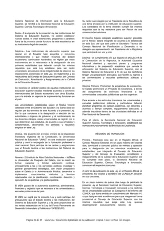 Página 35 de 39 Lexis S.A.: Documento digitalizado de la publicación original. Favor verificar con imagen.
Sistema Nacional de Información para la Educación
Superior, se remitirá a la Secretaria Nacional de Educación
Superior, Ciencia, Tecnología e Innovación.
Sexta.- A la vigencia de la presente Ley, las instituciones del
Sistema de Educación Superior, no podrán establecer
nuevas sedes, ni crear extensiones, programas o paralelos
fuera de la provincia donde funciona la sede establecida en
su instrumento legal de creación.
Séptima.- Las instituciones de educación superior que
operan en el Ecuador bajo acuerdos y convenios
internacionales y que reciben recursos del Estado
ecuatoriano, continuarán haciéndolo: se regirán por estos
instrumentos en lo relacionado a la designación de sus
primeras autoridades que deberán cumplir los mismos
requisitos que esta Ley establece para ser rector
universitario, sin perjuicio de la obligatoriedad de observar las
disposiciones contenidas en esta Ley, los reglamentos y las
resoluciones del Consejo de Educación Superior, del Consejo
de Evaluación. Acreditación y Aseguramiento de la Calidad
de la Educación Superior.
Se reconoce el carácter público de aquellas instituciones de
educación superior creadas mediante acuerdos o convenios
internacionales del Estado ecuatoriano con otros Estados.
que a la entrada en vigencia de la presente ley funcionen en
el país.
Las universidades establecidas según el Modus Vivendi
celebrado entre el Gobierno del Ecuador y la Santa Sede se
regulan por los términos de este Acuerdo y la presente Ley.
Por lo que concierne a la designación o elección de las
autoridades y órganos de gobierno, y al nombramiento de
los docentes clérigos, estas universidades se regirán por lo
que determinan sus estatutos, de acuerdo a sus principios y
características, observando los períodos y requisitos
exigidos en esta Ley.
Octava.- De acuerdo con el inciso primero de la Disposición
Transitoria Vigésima de la Constitución, la Universidad
Nacional de Educación "UNAE". es una institución superior
pública y será la encargada de la formación profesional a
nivel nacional. Será partícipe de las rentas y asignaciones
que el Estado destina a las instituciones del Sistema de
Educación Superior.
Novena.- El Instituto de Altos Estudios Nacionales - IAEN-es
la Universidad de Posgrado del Estado, con la misión de
formar, capacitar y brindar educación continua.
principalmente a las y los servidores públicos; investigar y
generar pensamiento estratégico, con visión prospectiva
sobre el Estado y la Administración Pública; desarrollar e
implementar conocimientos, métodos y técnicas
relacionadas con la planificación, coordinación, dirección y
ejecución de las políticas y la gestión pública.
El IAEN gozará de la autonomía académica, administrativa,
financiera y orgánica que se reconoce a las universidades y
escuelas politécnicas del país.
El IAEN se regirá por la presente Ley y será partícipe del
presupuesto que el Estado destina a las instituciones del
Sistema de Educación Superior y, a la parte proporcional de
las rentas establecidas en la Ley del Fondo Permanente de
Desarrollo Universitario y Politécnico-FOPEDEUPO.
Su rector será elegido por el Presidente de la República de
una terna enviada por la institución de educación superior.
Los candidatos de la terna deberán cumplir los mismos
requisitos que la ley establece para ser Rector de una
universidad ecuatoriana.
El máximo órgano colegiado académico superior, presidido
por el Rector, estará integrado de acuerdo a lo establecido
en esta Ley, del que será parte el Secretario Técnico del
Consejo Nacional de Planificación y Desarrollo o su
delegado en representación del Presidente de la República
que participará con voz y voto.
Décima.- En cumplimiento a lo que dispone el artículo 344 de
la Constitución de la República, la Autoridad Educativa
Nacional diseñará y ejecutará planes y programas
informativos y de preparación académica que permita la
articulación del Sistema de Educación Superior, con el
Sistema Nacional de Educación a fin de que los bachilleres
tengan una preparación adecuada, que facilite su ingreso a
las universidades y escuelas politécnicas públicas y
privadas.
Décima Primera: Promoción de programas de excelencia.-
El Estado promoverá un Proyecto de Excelencia, a través
del otorgamiento de estímulos financieros a las
universidades y escuelas politécnicas que los organicen.
Para acceder a los estímulos financieros, las universidades y
escuelas politécnicas públicas y particulares deberán
planificar programas de calidad académica, con docentes y
alumnos a tiempo completo, equipamiento adecuado, y
además inscribirse dentro de las prioridades definidas en el
Plan Nacional de Desarrollo.
Para el efecto, la Secretaría Nacional de Educación
Superior, Ciencia, Tecnología e Innovación, establecerá las
normas de funcionamiento del Proyecto de Excelencia.
RÉGIMEN DE TRANSICIÓN
Primera.- Publicada esta Ley en el Registro Oficial, el
Consejo Nacional Electoral, en un plazo máximo de sesenta
días, convocará a concurso público de méritos y oposición
para la designación de los miembros académicos y
estudiantiles, que integrarán el Consejo de Educación
Superior y del Consejo de Evaluación. Acreditación y
Aseguramiento de la Calidad de la Educación Superior. De
no cumplirse este plazo, la Secretaría Nacional de
Educación Superior, Ciencia. Tecnología e Innovación,
convocará el respectivo concurso.
A partir de la publicación de esta Ley en el Registro Oficial. el
presidente, los vocales y secretario del CONESUP, cesarán
en sus funciones.
En un plazo máximo de quince días luego de publicada la
presente Ley el Secretario Nacional de Educación Superior,
Ciencia, Tecnología e Innovación convocará a los rectores
de las universidades públicas de Categoría A del informe del
CONEA. que fuera emitido en cumplimiento del Mandato 14.
a que designen seis académicos para que integren en forma
provisional el Consejo de Educación Superior, con los
mismos requisitos que exige esta Ley. quienes
desempeñarán exclusivamente labores de
 