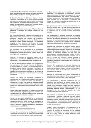 Página 36 de 39 Lexis S.A.: Documento digitalizado de la publicación original. Favor verificar con imagen.
certificación de documentos. De no hacerlo en ese plazo,
serán designados directamente por la Secretaría Nacional de
Educación Superior, Ciencia. Tecnología e Innovación.
El Secretario Nacional de Educación Superior. Ciencia,
Tecnología e Innovación, en un plazo máximo de treinta
días a partir de la vigencia de la presente Ley. convocará a
los académicos designados en forma provisional y a los
vocales nombrados por el Ejecutivo para iniciar sus labores;
de entre ellos elegirán al presidente temporal.
A partir de la publicación de esta Ley en el Registro Oficial, el
presidente y secretario del CONEA. cesarán en sus
funciones.
Los vocales del Consejo de Evaluación y Acreditación de la
Educación Superior permanecerán en sus cargos hasta la
integración definitiva del Consejo de Evaluación,
Acreditación y Aseguramiento de la Calidad de la
Educación Superior, quienes designarán a un presidente
temporal y sus funciones se limitarán a tareas
administrativas y no podrán evaluar, certificar, ni acreditar
calidad de instituciones, carreras y programas.
Los dignatarios de la Asamblea de la Universidad
Ecuatoriana ejercerán las funciones directivas de la
Asamblea del Sistema de Educación Superior, hasta que
sean legalmente reemplazados.
Segunda.- El Consejo de Educación Superior es el
organismo que reemplaza al CONESUP de acuerdo a las
disposiciones y funciones establecidas en la presente Ley.
A partir de la vigencia de la presente Ley, el patrimonio y
las asignaciones del Consejo Nacional de Educación
Superior (CONESUP). pasarán a la Secretaría Nacional de
Educación Superior. Ciencia, Tecnología e Innovación, la
que garantizará de manera obligatoria la infraestructura
necesaria y apoyo logístico requeridos por el Consejo de
Educación Superior para el cumplimiento de sus deberes y
obligaciones.
Tercera.- El Consejo de Evaluación, Acreditación y
Aseguramiento de la Calidad de la Educación Superior es el
organismo que subroga en todos sus derechos y
obligaciones al CONEA y en todas las referencias legales
anteriores a la expedición de esta Ley. Las asignaciones que
constan para este organismo serán acreditadas para el nuevo
Consejo.
Cuarta.- Hasta que se aprueben los reglamentos previstos
en la presente ley, seguirá en vigencia la normativa que
regula el sistema de educación superior, en todo aquello que
no se oponga a la Constitución y esta Ley.
Quinta.- Se garantiza la estabilidad de los servidores y
trabajadores del CONESUP, que no sean de libre remoción;
quienes se integrarán, previo proceso de evaluación de
desempeño, a la Secretaría Nacional de Educación Superior,
Ciencia, Tecnología. También se garantizará la estabilidad
de los trabajadores del CONEA.
DISPOSICIONES TRANSITORIAS
Primera.- En cumplimiento de la Disposición Transitoria
Vigésima de la Constitución de la República del Ecuador,
en el plazo de cinco años contados a partir de la vigencia de
la Carta Magna, todas las universidades y escuelas
politécnicas, sus extensiones y modalidades, institutos
superiores técnicos, tecnológicos, pedagógicos, de artes y
conservatorios superiores, tanto públicos como particulares,
así como sus carreras, programas y posgrados, deberán
haber cumplido con la evaluación y acreditación del
Consejo de Evaluación, Acreditación y Aseguramiento de la
Calidad de la Educación Superior.
Este proceso se realizará a todas las instituciones de
educación superior, aun a las que hayan sido evaluadas y
acreditadas por el anterior Consejo Nacional de Evaluación
y Acreditación de la Educación Superior Ecuatoriana
(CONEA).
Las universidades y escuelas politécnicas de reciente
creación que tengan menos de cinco años de existencia legal
a la fecha de vigencia de la presente Ley, continuarán en sus
procesos de ¡institucionalización ya iniciados, hasta su
conclusión, sin perjuicio de lo previsto en la Transitoria
Vigésima de la Constitución de la República del Ecuador.
Segunda.- Las instituciones de educación superior que no
hayan aprobado la evaluación y acreditación
correspondiente dentro del plazo señalado en la transitoria
Vigésima Constitucional dejarán de formar parte del
Sistema de Educación Superior. En este caso, las
universidades y escuelas politécnicas creadas por Ley,
decreto, acuerdo o convenio dejarán de funcionar, para lo
cual el Consejo de Educación Superior aplicará el
procedimiento respectivo, previo informe del Consejo de
Evaluación, Acreditación y Aseguramiento de la Calidad de la
Educación Superior.
Tercera.- En cumplimiento al Mandato Constituyente
número 14, las instituciones de educación superior que se
ubicaron en la categoría E por el informe CONEA, deberán
ser evaluadas dentro de los 18 meses posteriores a la
promulgación de esta Ley.
Mientras se cumple este plazo, dichas universidades y
escuelas politécnicas no podrán ofertar nuevos programas
académicos de grado ni realizar cursos de posgrado.
Las Universidades y Escuelas Politécnicas que no
cumplieren los parámetros de calidad exigidos por el
Consejo de Evaluación, Acreditación y Aseguramiento de la
Calidad de la Educación Superior en esta evaluación,
quedarán definitivamente suspendidas. Será obligación de la
Asamblea Nacional expedir inmediatamente la Ley
derogatoria de las leyes de creación de estas
Universidades y Escuelas Politécnicas.
Se garantizan los derechos de los estudiantes de estas
Universidades y Escuelas Politécnicas para que puedan
continuar sus estudios regulares en otros centros de
educación superior, rigiéndose por las normas propias de
estas instituciones. Para el efecto, el Consejo de Educación
Superior elaborará, coordinará y supervisará la ejecución de
un plan de contingencia.
Cuarta.- Dando cumplimiento a lo establecido en el
Mandato Constituyente 14, en el plazo de un año se
concluirá el proceso de depuración de los Institutos
Técnicos y Tecnológicos, que no estén en funcionamiento y
de ser el caso, previo el informe respectivo, serán
suspendidos definitivamente.
 