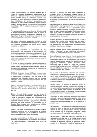 Página 37 de 39 Lexis S.A.: Documento digitalizado de la publicación original. Favor verificar con imagen.
Quinta.- En cumplimiento a lo dispuesto en esta Ley, el
Consejo de Evaluación, Acreditación y Aseguramiento de la
Calidad de la Educación Superior, en el plazo de dieciocho
meses contados desde su instalación, realizará una
depuración de sedes, extensiones, programas, paralelos y
otras modalidades de similares características que
mantengan las instituciones de Educación Superior fuera de
su sede o domicilio principal. Para ello realizará previamente
un estudio con el fin de establecer las que pueden continuar
funcionando.
Para autorizar su funcionamiento ulterior, el Consejo emitirá
las normas necesarias, que deberán tomar en cuenta el
tiempo de funcionamiento, infraestructura, necesidad local,
disponibilidad de personal académico y existencia de otros
centros de educación superior en la localidad.
Las sedes, extensiones, programas, paralelos y otras
modalidades de similares características que no calificaren
para continuar funcionando, no podrán recibir nuevos
estudiantes en el futuro.
Sexta.- Los promotores o responsables de las
organizaciones que auspiciaron el funcionamiento de
universidades y escuelas politécnicas, creadas a partir de la
vigencia de la Ley anterior, desde el 15 de mayo del 2000
deben transferir en el plazo de 180 días a estas instituciones
el dominio de los bienes y recursos con los que se sustentó
el proyecto de creación.
En el caso de que una universidad o escuela politécnica no
cumpla con esta obligación el Consejo de Educación
Superior deberá intervenirlas inmediatamente y solicitar la
derogatoria de la Ley de creación de la institución de
educación superior respectiva.
El SRI y la Controlaría General del Estado, por separado y
en el plazo de 90 días presentarán un informe especial sobre
los beneficiarios, y el destino y uso por parte de las
Instituciones de Educación Superior de los recursos
entregados a estas en calidad de donación del 25% del
Impuesto a la Renta.
Séptima.- Los representantes a la Asamblea del Sistema de
Educación Superior serán elegidos por sus respectivos
estamentos en el plazo de 120 días luego de promulgada
esta Ley.
Octava.- El monto de los recursos con que contará el
Consejo de Evaluación. Acreditación y Aseguramiento de la
Calidad de la Educación Superior, para el cumplimiento de
la Disposición Transitoria Primera de esta Ley, será
establecido mediante estudios y proyecciones pertinentes
elaborados por dicha institución, en coordinación con el
Ejecutivo. Estos recursos serán obligatoriamente incluidos
dentro del Presupuesto General del Estado.
Novena.- Los títulos correspondientes a Diploma Superior
otorgados legalmente por las Universidades y escuelas
politécnicas, registrados por el CONESUP, continuarán
siendo considerados como cursos de postgrado.
Los programas académicos de diploma que se encuentran
legalmente en ejecución antes de la vigencia de la presente
Ley. serán reconocidos y registrados como títulos de
postgrados.
Décima.- El requisito de tener grado académico de
doctorado (PhD o su equivalente), para ser miembro del
Consejo de Evaluación, Acreditación, y Aseguramiento de la
Calidad de Educación Superior y del Comité Asesor, entrará
en vigencia inmediatamente a partir de la promulgación de
esta Ley.
Décima Primera.- El requisito de tener grado académico de
doctorado (PhD o su equivalente), para ser rector o rectora,
vicerrector o vicerrectora, de una universidad o escuela
politécnica entrará en vigencia en un plazo de cinco años a
partir de la promulgación de esta Ley. No obstante, durante
este plazo todos los candidatos para rector o rectora.
vicerrector o vicerrectora deberán contar con al menos un
grado académico de maestría.
El grado académico de doctorado según el Art. 121 de la
presente Ley, exigido como requisito para ser rector o
vicerrector de una universidad o escuela politécnica, deberá
ser expedido por una universidad o escuela politécnica
distinta en la cual ejercerá el cargo.
Quienes hubiesen ejercido por dos periodos los cargos de
rector o vicerrector de las instituciones de educación
superior, no podrán optar por una nueva reelección.
Décima Segunda.- Luego de cinco años de aprobada esta
Ley. los requisitos de las titulaciones exigidas para los
evaluadores externos de las instituciones de educación
superior, deberán cumplir además con la calificación de los
programas académicos donde obtuvieron dichas
titulaciones. Para el efecto, el Consejo de Evaluación,
Acreditación y Aseguramiento de la Calidad de la Educación
Superior definirá dicha exigencia en base a los procesos de
categorización que lleve adelante.
En el caso de titulaciones extranjeras, se evaluará la
calificación que obtenga el programa en el país de origen y,
de no existir dicha calificación, se someterá la titulación a
una evaluación por parte del Comité Asesor del Consejo de
Evaluación. Acreditación y Aseguramiento de la Calidad de la
Educación Superior.
Décima Tercera.- El requisito de doctorado (PhD o su
equivalente) exigido para ser profesor titular principal, de
una universidad o escuela politécnica, será obligatorio luego
de 7 años a partir de la vigencia de esta Ley. De no
cumplirse esta condición, los profesores titulares principales
perderán automáticamente esta condición.
El requisito de haber accedido a la docencia por concurso
público de merecimiento y oposición para ser rector de una
universidad o escuela politécnica, será aplicable a los
docentes que sean designados a partir de la vigencia de la
presente Ley.
Décima Cuarta.- Las universidades y escuelas politécnicas
tendrán un plazo de dos años a partir de la entrada en
vigencia de esta Ley. para cumplir la normativa de contar
con al menos el 60% de profesores o profesoras a tiempo
completo respecto a la totalidad de su planta Docente.
Décima Quinta.- Durante los cinco años posteriores a la
promulgación de esta Ley no se creará ninguna nueva
institución de educación superior. Se exceptúan de esta
moratoria la Universidad Nacional de Educación "UNAE".
prevista en la Disposición Transitoria Vigésima de la
 