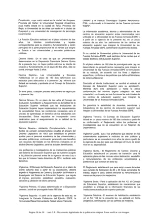 Página 38 de 39 Lexis S.A.: Documento digitalizado de la publicación original. Favor verificar con imagen.
Constitución, cuya matriz estará en la ciudad de Azogues.
Provincia del Cañar; la Universidad Regional Amazónica,
cuya matriz estará en la ciudad de Tena. Provincia del
Ñapo; la Universidad de las Artes con sede en la ciudad de
Guayaquil y una universidad de investigación de tecnología
experimental.
La Función Ejecutiva realizará en el plazo máximo de dos
años. los trámites constitucionales y legales
correspondientes para su creación y funcionamiento y. serán
partícipes de la parte proporcional de las rentas que asigna
el Estado a las universidades y escuelas politécnicas
públicas.
Décima Sexta.- En el caso de que las Universidades
determinadas en la Disposición Transitoria Décima Quinta
de la presente Ley. no hayan podido culminar su trámite de
creación y funcionamiento, en el plazo de dos años, éste se
podrá prorrogar hasta 2 años.
Décima Séptima.- Las Universidades y Escuelas
Politécnicas en un plazo de 180 días reformarán sus
estatutos para adecuarlos a la presente Ley. reforma que
deberá ser revisada y aprobada por el Consejo de Educación
Superior.
En este plazo, cualquier proceso eleccionario se regirá por
la presente Ley.
Décima Octava.- En un plazo de tres años el Consejo de
Evaluación. Acreditación y Aseguramiento de la Calidad de la
Educación Superior verificará que las Instituciones de
Educación Superior hayan implementado los requerimientos
de accesibilidad física, las condiciones necesarias para el
proceso de aprendizaje, en beneficio de los estudiantes con
discapacidad. Estos requisitos se incorporarán como
parámetros para el aseguramiento de la calidad de la
educación superior.
Décima Novena.- Jubilación Complementaria.- Los
fondos de pensión complementaria creados al amparo del
Decreto Legislativo de 1953 que estableció la pensión
auxiliar para el personal académico de las universidades y
escuelas politécnicas, continuarán generando este beneficio
con recursos del Estado en los términos indicados en el
aludido Decreto Legislativo, para los actuales beneficiarios.
Los profesores e investigadores de las instituciones públicas
del Sistema de Educación Superior que se hubieren acogido
a la jubilación patronal antes de la vigencia de esta Ley o
los que lo hicieren hasta diciembre de 2014, recibirán este
beneficio.
Vigésima.- El Consejo de Educación Superior en el plazo de
ciento ochenta días a partir de su constitución, deberá
expedir el Reglamento de Carrera y Escalafón del Profesor e
Investigador del Sistema de Educación Superior, que regule
el ingreso, promoción, estabilidad, escalafón, evaluación.
cesación y jubilación de dicho personal.
Vigésima Primera.- El plazo determinado en la Disposición
anterior, podrá ser prorrogable hasta 180 días.
Vigésima Segunda.- A partir de la vigencia de esta ley, se
integrarán la Escuela Politécnica del Ejército ESPE, la
Universidad Naval Comandante Rafael Moran Valverde-
UNINAV y el Instituto Tecnológico Superior Aeronáutico-
ITSA, conformando la Universidad de las Fuerzas Armadas
"ESPE".
La información académica, técnica y administrativa de los
centros de educación superior antes mencionados será
unificada en la Universidad de las Fuerzas Armadas-ESPE y
a partir de la vigencia de la presente ley, en un plazo
máximo de un año, los patrimonios de los centros de
educación superior que integran la Universidad de las
Fuerzas Armadas-ESPE. conformarán el patrimonio de ésta.
En su calidad de Universidad pública la Universidad de las
Fuerzas Armadas-ESPE, será partícipe de las rentas que el
estado destina a la Educación Superior.
En el plazo máximo de 180 días de promulgada esta Ley. se
desarrollarán los procedimientos necesarios para integrar la
Universidad de las Fuerzas Armadas-ESPE la formulación
de su estatuto, de acuerdo con los fines y objetivos
específicos, conforme a las políticas que defina el Ministerio
de Defensa Nacional.
Concluido el trámite Institucional, se remitirá el estatuto al
Consejo de Educación Superior para su aprobación.
Mientras dure esta aprobación y hasta la plena
conformación del máximo órgano colegiado de esta
universidad, continuarán en sus funciones las autoridades de
los centros de educación superior que integran la
Universidad de las Fuerzas Armadas-ESPE.
Se garantiza la estabilidad de docentes, servidores y
trabajadores de los centros de educación superior que
integran la Universidad de las Fuerzas Armadas-ESPE.
Vigésima Tercera.- El Consejo de Educación Superior
dictará en un plazo máximo de 180 días contados a partir de
su conformación el Reglamento sobre los profesores e
investigadores que no se encuentren en un Régimen de
Dependencia.
Vigésima Cuarta.- Las y los profesores que laboran en los
conservatorios superiores e institutos de arte públicos y
particulares, se les concederá cinco años de plazo a partir de
la vigencia de esta Ley para que obtengan el título de tercer
nivel en su especialidad.
Vigésima Quinta.- El Reglamento de Carrera Docente y
Escalafón establecerá un proceso de transición para la
aplicación plena de las normas sobre dedicación, escalafón
y remuneraciones de los profesores universitarios y
politécnicos que constan en esta ley.
El Reglamento establecerá que para exigir a esos docentes
que cumplan la dedicación de 20 y 40 horas semanales de
trabajo, según el caso, deberá elevarse su remuneración al
menos en la proporción respectiva.
Vigésima Sexta.- Para la aplicación del Art. 42. el Consejo
de Educación Superior, establecerá los mecanismos que
posibiliten la entrega de la información financiera de las
instituciones de educación superior particular.
Vigésima Séptima.- El examen de habilitación establecido
en el Art. 104 de la presente ley, se aplicará en forma
progresiva, comenzando con las carreras de medicina.
 