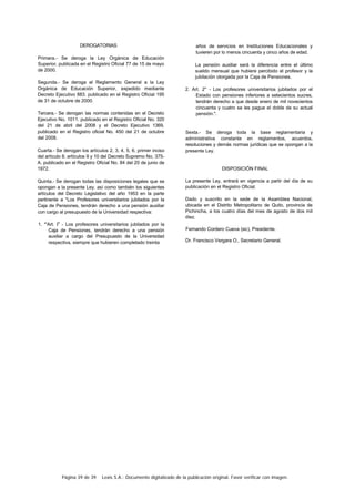 Página 39 de 39 Lexis S.A.: Documento digitalizado de la publicación original. Favor verificar con imagen.
DEROGATORIAS
Primera.- Se deroga la Ley Orgánica de Educación
Superior, publicada en el Registro Oficial 77 de 15 de mayo
de 2000.
Segunda.- Se deroga el Reglamento General a la Ley
Orgánica de Educación Superior, expedido mediante
Decreto Ejecutivo 883. publicado en el Registro Oficial 195
de 31 de octubre de 2000.
Tercera.- Se derogan las normas contenidas en el Decreto
Ejecutivo No. 1011. publicado en el Registro Oficial No. 320
del 21 de abril del 2008 y el Decreto Ejecutivo 1369,
publicado en el Registro oficial No. 450 del 21 de octubre
del 2008.
Cuarta.- Se derogan los artículos 2, 3, 4, 5, 6, primer inciso
del artículo 8. artículos 9 y 10 del Decreto Supremo No. 375-
A. publicado en el Registro Oficial No. 84 del 20 de junio de
1972.
Quinta.- Se derogan todas las disposiciones legales que se
opongan a la presente Ley. así como también los siguientes
artículos del Decreto Legislativo del año 1953 en la parte
pertinente a "Los Profesores universitarios jubilados por la
Caja de Pensiones, tendrán derecho a una pensión auxiliar
con cargo al presupuesto de la Universidad respectiva:
1. "'Art. Io
años de servicios en Instituciones Educacionales y
tuvieren por lo menos cincuenta y cinco años de edad.
La pensión auxiliar será la diferencia entre el último
sueldo mensual que hubiere percibido el profesor y la
jubilación otorgada por la Caja de Pensiones.
2. Art. 2° - Los profesores universitarios jubilados por el
Estado con pensiones inferiores a setecientos sucres,
tendrán derecho a que desde enero de mil novecientos
cincuenta y cuatro se les pague el doble de su actual
pensión.".
Sexta.- Se deroga toda la base reglamentaria y
administrativa constante en reglamentos, acuerdos,
resoluciones y demás normas jurídicas que se opongan a la
presente Ley.
DISPOSICIÓN FINAL
La presente Ley, entrará en vigencia a partir del día de su
publicación en el Registro Oficial.
Dado y suscrito en la sede de la Asamblea Nacional,
ubicada en el Distrito Metropolitano de Quito, provincia de
Pichincha, a los cuatro días del mes de agosto de dos mil
diez.
Fernando Cordero Cueva (sic), Presidente.
Dr. Francisco Vergara O., Secretario General.
- Los profesores universitarios jubilados por la
Caja de Pensiones, tendrán derecho a una pensión
auxiliar a cargo del Presupuesto de la Universidad
respectiva, siempre que hubieren completado treinta
 