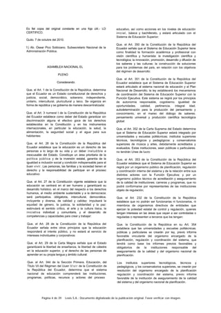 Página 4 de 39 Lexis S.A.: Documento digitalizado de la publicación original. Favor verificar con imagen.
Es fiel copia del original constante en una foja útil.- LO
CERTIFICO.
Quito. 7 de octubre del 2010.
f.) Ab. Osear Pico Solórzano. Subsecretario Nacional de la
Administración Pública.
ASAMBLEA NACIONAL EL
PLENO
Considerando:
Que. el Art. 1 de la Constitución de la República. determina
que el Ecuador es un Estado constitucional de derechos y
justicia, social, democrático, soberano. independiente,
unitario, intercultural, pluricultural y laico. Se organiza en
forma de república y se gobierna de manera descentralizada:
Que. el Art. 3 numeral I de la Constitución de la República
del Ecuador establece como deber del Estado garantizar sin
discriminación alguna el efectivo goce de los derechos
establecidos en la Constitución y en los instrumentos
internacionales, en particular la educación, la salud, la
alimentación, la seguridad social y el agua para sus
habitantes:
Que. el Art. 26 de la Constitución de la República del
Ecuador establece que la educación es un derecho de las
personas a lo largo de su vida y un deber ineludible e
inexcusable del Estado. Constituye un área prioritaria de la
política pública y de la inversión estatal, garantía de la
igualdad e inclusión social y condición indispensable para el
buen vivir. Las personas, las familias y la sociedad tienen el
derecho y la responsabilidad de participar en el proceso
educativo:
Que. el Art. 27 de la Constitución vigente establece que la
educación se centrará en el ser humano y garantizará su
desarrollo holístico. en el marco del respecto a los derechos
humanos, al medio ambiente sustentable y a la democracia:
será participativa. obligatoria, intercultural, democrática.
incluyente y diversa, de calidad y calidez: impulsará la
equidad de género, la justicia, la solidaridad y la paz:
estimulará el sentido crítico, el arte y la cultura tísica, la
iniciativa individual y comunitaria, y el desarrollo de
competencias y capacidades para crear y trabajar:
Que. el Art. 28 de la Constitución de la República del
Ecuador señala entre otros principios que la educación
responderá al interés público, y no estará al servicio de
intereses individuales y corporativos:
Que. el Art. 29 de la Carta Magna señala que el Estado
garantizará la libertad de enseñanza, la libertad de cátedra
en la educación superior, y el derecho de las personas de
aprender en su propia lengua y ámbito cultural:
Que. el Art. 344 de la Sección Primera. Educación, del
Titulo Vil del Régimen del Uuen Vivir de la Constitución de
la República del Ecuador, determina que el sistema
nacional de educación comprenderá las instituciones.
programas, políticas, recursos y actores del proceso
educativo, así como acciones en los niveles de educación
inicial, básica y bachillerato, y estará articulado con el
Sistema de Educación Superior;
Que. el Art. 350 de la Constitución de la República del
Ecuador señala que el Sistema de Educación Superior tiene
como finalidad la formación académica y profesional con
visión científica y humanista: la investigación científica y
tecnológica; la innovación, promoción, desarrollo y difusión de
los saberes y las culturas: la construcción de soluciones
para los problemas del país, en relación con los objetivos
del régimen de desarrollo:
Que. el Art. 351 de la Constitución de la República del
Ecuador establece que el Sistema de Educación Superior
estará articulado al sistema nacional de educación y al Plan
Nacional de Desarrollo; la ley establecerá los mecanismos
de coordinación del Sistema de Educación Superior con la
Punción Ejecutiva. Este sistema se regirá por los principios
de autonomía responsable, cogobierno. igualdad de
oportunidades. calidad. pertinencia. integral idad.
autodeterminación para la producción del pensamiento y
conocimiento, en el mareo del diálogo de saberes.
pensamiento universal y producción científica tecnológica
global:
Que, el Art. 352 de la Carta Suprema del Estado determina
que el Sistema de Educación Superior estará integrado por
universidades y escuelas politécnicas; institutos superiores
técnicos, tecnológicos y pedagógicos: y conservatorios
superiores de música y artes, debidamente acreditados y
evaluados. Estas instituciones, sean públicas o particulares.
no tendrán Unes de lucro:
Que, el Art. 353 de la Constitución de la República del
Ecuador establece que el Sistema de Educación Superior se
regirá por un organismo público de planificación, regulación
y coordinación interna del sistema y de la relación entre sus
distintos actores con la Función Ejecutiva; y por un
organismo público técnico de acreditación y aseguramiento
de la calidad de instituciones. carreras y programas, que no
podrá conformarse por representantes de las instituciones
objeto de regulación;
Que. el Art. 232 de la Constitución de la República
establece que no podrán ser funcionarías ni funcionarios, ni
miembros de organismos directivos de entidades que
ejerzan la potestad estatal de control y regulación, quienes
tengan intereses en las áreas que vayan a ser controladas o
reguladas o representen a terceros que los tengan:
Que. la Constitución de la República en su Art. 354
establece que las universidades y escuelas politécnicas.
públicas y particulares se crearán por ley, previo informe
favorable vinculante del organismo encargado de la
planificación, regulación y coordinación del sistema, que
tendrá como base los informes previos favorables y
obligatorios de la instituciones responsable del
aseguramiento de la calidad y del organismo nacional de
planificación.
Los institutos superiores tecnológicos, técnicos y
pedagógicos, y los conservatorios superiores, se crearán por
resolución del organismo encargado de la planificación
regulación y coordinación del sistema, previo informe
favorable de la institución de aseguramiento de la calidad
del sistema y del organismo nacional de planificación.
 