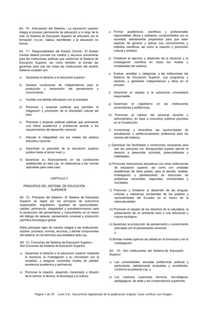 Página 7 de 39 Lexis S.A.: Documento digitalizado de la publicación original. Favor verificar con imagen.
Art. 10.- Articulación del Sistema.- La educación superior
integra el proceso permanente de educación a lo largo de la
vida. El Sistema de Educación Superior se articulará con la
formación inicial, básica, bachillerato y la educación no
formal.
Art. 11.- Responsabilidad del Estado Central.- El Estado
Central deberá proveer los medios y recursos únicamente
para las instituciones públicas que conforman el Sistema de
Educación Superior, así como también, el brindar las
garantías para que las todas las instituciones del aludido
Sistema cumplan con:
a) Garantizar el derecho a la educación superior:
b) Generar condiciones de independencia para la
producción y transmisión del pensamiento y
conocimiento:
c) Facilitar una debida articulación con la sociedad:
d) Promover y propiciar políticas que permitan la
integración y promoción de la diversidad cultural del
país:
e) Promover y propiciar políticas públicas que promuevan
una oferta académica y profesional acorde a los
requerimientos del desarrollo nacional:
f) Articular la integralidad con los niveles del sistema
educativo nacional:
g) Garantizar la gratuidad de la educación superior
publica hasta el tercer nivel: y.
h) Garantizar su financiamiento en las condiciones
establecidas en esta Ley. en observancia a las normas
aplicables para cada caso.
CAPÍTULO 3
PRINCIPIOS DEL SISTEMA DE EDUCACIÓN
SUPERIOR
Art. 12.- Principios del Sistema.- El Sistema de Educación
Superior se regirá por los principios de autonomía
responsable, eogobierno. igualdad de oportunidades.
calidad, pertinencia, integralidad y autodeterminación para
la producción del pensamiento y conocimiento en el marco
del diálogo de saberes, pensamiento universal y producción
científica tecnológica global.
Estos principios rigen de manera integral a las instituciones.
actores, procesos, normas, recursos, y demás componentes
del sistema, en los términos que establece esta Ley.
Art. 13.- Funciones del Sistema de Educación Superior.-
Son funciones del Sistema de Educación Superior:
a) Garantizar el derecho a la educación superior mediante
la docencia, la investigación y su vinculación con la
sociedad, y asegurar crecientes niveles de calidad.
excelencia académica y pertinencia:
b) Promover la creación, desarrollo, transmisión y difusión
de la ciencia, la técnica, la tecnología y la cultura;
c) Formar académicos, científicos y profesionales
responsables, éticos y solidarios, comprometidos con la
sociedad, debidamente preparados para que sean
capaces de generar y aplicar sus conocimientos y
métodos científicos, así como la creación y promoción
cultural y artística:
d) Fortalecer el ejercicio y desarrollo de la docencia y la
investigación científica en todos los niveles y
modalidades del sistema:
e) Evaluar, acreditar y categorizar a las instituciones del
Sistema de Educación Superior, sus programas y
carreras, y garantizar independencia y ética en el
proceso.
f) Garantizar el respeto a la autonomía universitaria
responsable;
g) Garantizar el cogobierno en las instituciones
universitarias y politécnicas;
h) Promover el ingreso del personal docente y
administrativo, en base a concursos públicos previstos
en la Constitución;
i) Incrementar y diversificar las oportunidades de
actualización y perfeccionamiento profesional para los
actores del sistema;
j) Garantizar las facilidades y condiciones necesarias para
que las personas con discapacidad puedan ejercer el
derecho a desarrollar actividad, potencialidades y
habilidades:
k) Promover mecanismos asociativos con otras instituciones
de educación superior, así como con unidades
académicas de otros países, para el estudio. análisis,
investigación y planteamiento de soluciones de
problemas nacionales, regionales, continentales y
mundiales:
1) Promover y fortalecer el desarrollo de las lenguas.
culturas y sabidurías ancestrales de los pueblos y
nacionalidades del Ecuador en el marco de la
interculturalidad:
m) Promover el respeto de los derechos de la naturaleza, la
preservación de un ambiente sano y una educación y
cultura ecológica;
n) Garantizar la producción de pensamiento y conocimiento
articulado con el pensamiento universal;
y.
ñ) Brindar niveles óptimos de calidad en la formación y en la
investigación.
Art. 14.- Son instituciones del Sistema de Educación
Superior:
a) Las universidades, escuelas politécnicas públicas y
particulares, debidamente evaluadas y acreditadas.
conforme la presente Ley; y.
b) Los institutos superiores técnicos, tecnológicos,
pedagógicos, de artes y los conservatorios superiores,
 