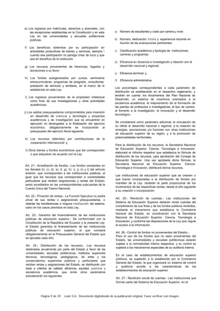Página 9 de 39 Lexis S.A.: Documento digitalizado de la publicación original. Favor verificar con imagen.
e) Los ingresos por matrículas, derechos y aranceles, con
las excepciones establecidas en la Constitución y en esta
Ley en las universidades y escuelas politécnicas
públicas;
0 Los beneficios obtenidos por su participación en
actividades productivas de bienes y servicios, siempre 
cuando esa participación no persiga Unes de lucro y que
sea en beneficio de la institución:
g) Los recursos provenientes de herencias, legados y
donaciones a su favor:
h) Los fondos autogenerados por cursos, seminarios
extracurriculares. programas de posgrado, consultorias.
prestación de servicios y similares, en el marco de lo
establecido en esta Ley:
i) Los ingresos provenientes de la propiedad intelectual
como fruto de sus investigaciones y otras actividades
académicas:
j) Los saldos presupuestarios comprometidos para inversión
en desarrollo de ciencia y tecnología y proyectos
académicos y de investigación que se encuentren en
ejecución no devengados a la finalización del ejercicio
económico. obligatoriamente se incorporarán al
presupuesto del ejercicio fiscal siguiente:
k) Los recursos obtenidos por contribuciones de la
cooperación internacional: y,
I) Otros bienes y fondos económicos que les correspondan
o que adquieran de acuerdo con la Ley.
Art. 21.- Acreditación de fondos.- Los fondos constantes en
los literales b). c). d). e). 0. g). h). i), j). k) y I) del artículo
anterior, que correspondan a las instituciones públicas, al
igual que los recursos que correspondan a universidades
particulares que reciben asignaciones y rentas del Estado,
serán acreditados en las correspondientes subcuentas de la
Cuenta Única del Tesoro Nacional.
Art. 22.- Privación de rentas.- La Función Ejecutiva no podrá
privar de sus rentas o asignaciones presupuestarias, o
retardar las transferencias a ninguna institución del sistema.
salvo en los casos previstos en esta Ley.
Art. 23.- Garantía del fmanciatniento de las instituciones
públicas de educación superior.- De conformidad con la
Constitución de la República del Ecuador y la presente Ley.
el Estado garantiza el finaneiamiento de las instituciones
públicas de educación superior, el que constará
obligatoriamente en el Presupuesto General del Estado que
se aprueba cada año.
Art. 24.- Distribución de los recursos.- Los recursos
destinados anualmente por parte del Estado a favor de las
universidades, escuelas politécnicas, institutos superiores
técnicos, tecnológicos, pedagógicos, de artes y los
conservatorios superiores públicos y particulares que
reciban rentas y asignaciones del Estado, se distribuirán con
base a criterios de calidad, eficiencia, equidad, justicia y
excelencia académica, que entre otros parámetros
prevalecerán los siguientes:
a) Número de estudiantes y costo por carrera y nivel:
b) Número, dedicación, título y experiencia docente en
función de las evaluaciones pertinentes:
c) Clasificación académica y tipología de instituciones.
carreras y programas:
d) Eficiencia en docencia e investigación y relación con el
desarrollo nacional y regional;
e) Eficiencia terminal: y,
0 Eficiencia administrativa.
Los porcentajes correspondientes a cada parámetro de
distribución se establecerán en el respectivo reglamento, y
tendrán en cuenta: los lincamientos del Plan Nacional de
Desarrollo, un sistema de incentivos orientados a la
excelencia académica, el mejoramiento de la formación de
las plantas de profesores e investigadores, el tipo de carrera.
el fomento a la investigación, la innovación y el desarrollo
tecnológico.
Se considerará como parámetro adicional, la vinculación de
su oferta al desarrollo nacional o regional, a la creación de
sinergias, asociaciones y/o fusiones con otras instituciones
de educación superior de su región, y a la promoción de
potencialidades territoriales.
Para la distribución de los recursos, la Secretaría Nacional
de Educación Superior. Ciencia. Tecnología e Innovación.
elaborará el informe respetivo que establezca la fórmula de
distribución de los recursos, para aprobación del Consejo de
Educación Superior. Una vez aprobada dicha fórmula, la
Secretaría Nacional de Educación Superior. Ciencia.
Tecnología e Innovación, distribuirá dichos recursos.
Las instituciones de educación superior que se crearen o
que fueran incorporadas a la distribución de fondos por
mandato de la Ley. recibirán la parte proporcional de los
incrementos de las respectivas rentas, desde el año siguiente
a su creación o incorporación.
Art. 25.- Rendición de cuentas.- Las instituciones del
Sistema de Educación Superior deberán rendir cuentas del
cumplimiento de sus fines y de los fondos públicos recibidos,
mediante el mecanismo que establezca la Contraloría
General del Estado, en coordinación con la Secretaria
Nacional de Educación Superior. Ciencia. Tecnología e
Innovación, y conforme las disposiciones de la Ley que regula
el acceso a la información.
Art. 26.- Control de fondos no provenientes del Estado.-
Para el uso de los fondos que no sean provenientes del
Estado, las universidades y escuelas politécnicas estarán
sujetas a la normatividad interna respectiva, y su control se
sujetará a los mecanismos especiales de su auditoría interna.
En el caso de establecimientos de educación superior
públicos, se sujetarán a lo establecido por la Contraloría
General del Estado, la que organizará un sistema de control
y auditoría acorde a las características de los
establecimientos de educación superior.
Art. 27.- Rendición social de cuentas.- Las instituciones que
forman parte del Sistema de Educación Superior, en el
 